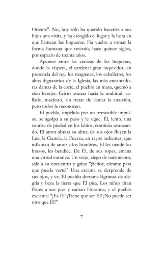 Oriente". No, hoy sólo ha querido hacerles a sus
hijos una visita, y ha escogido el lugar y la hora en
que llamean las hogueras. Ha vuelto a tomar la
forma humana que revistió, hace quince siglos,
por espacio de treinta años.
Aparece entre las cenizas de las hogueras,
donde la víspera, el cardenal gran inquisidor, en
presencia del rey, los magnates, los caballeros, los
altos dignatarios de la Iglesia, las más encantado-
ras damas de la corte, el pueblo en masa, quemó a
cien herejes. Cristo avanza hacia la multitud, ca-
llado, modesto, sin tratar de llamar la atención,
pero todos le reconocen.
El pueblo, impelido por un irresistible impul-
so, se agolpa a su paso y le sigue. Él, lento, una
sonrisa de piedad en los labios, continúa avanzan-
do. El amor abrasa su alma; de sus ojos fluyen la
Luz, la Ciencia, la Fuerza, en rayos ardientes, que
inflaman de amor a los hombres. Él les tiende los
brazos, les bendice. De Él, de sus ropas, emana
una virtud curativa. Un viejo, ciego de nacimiento,
sale a su encuentro y grita: "¡Señor, cúrame para
que pueda verte!" Una escama se desprende de
sus ojos, y ve. El pueblo derrama lágrimas de ale-
gría y besa la tierra que Él pisa. Los niños tiran
flores a sus pies y cantan Hosanna, y el pueblo
exclama: "¡Es Él! ¡Tiene que ser Él! ¡No puede ser
otro que Él!"
7
 