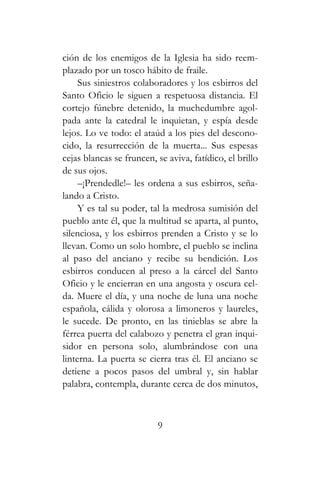 ción de los enemigos de la Iglesia ha sido reem-
plazado por un tosco hábito de fraile.
Sus siniestros colaboradores y los esbirros del
Santo Oficio le siguen a respetuosa distancia. El
cortejo fúnebre detenido, la muchedumbre agol-
pada ante la catedral le inquietan, y espía desde
lejos. Lo ve todo: el ataúd a los pies del descono-
cido, la resurrección de la muerta... Sus espesas
cejas blancas se fruncen, se aviva, fatídico, el brillo
de sus ojos.
–¡Prendedle!– les ordena a sus esbirros, seña-
lando a Cristo.
Y es tal su poder, tal la medrosa sumisión del
pueblo ante él, que la multitud se aparta, al punto,
silenciosa, y los esbirros prenden a Cristo y se lo
llevan. Como un solo hombre, el pueblo se inclina
al paso del anciano y recibe su bendición. Los
esbirros conducen al preso a la cárcel del Santo
Oficio y le encierran en una angosta y oscura cel-
da. Muere el día, y una noche de luna una noche
española, cálida y olorosa a limoneros y laureles,
le sucede. De pronto, en las tinieblas se abre la
férrea puerta del calabozo y penetra el gran inqui-
sidor en persona solo, alumbrándose con una
linterna. La puerta se cierra tras él. El anciano se
detiene a pocos pasos del umbral y, sin hablar
palabra, contempla, durante cerca de dos minutos,
9
 