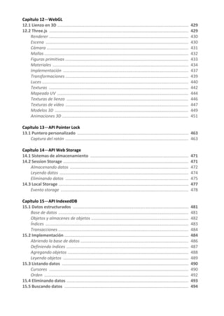Capítulo 12—WebGL
12.1 Lienzo en 3D ................................................................................................................ 429
12.2 Three.js ....................................................................................................................... 429
Renderer ....................................................................................................................... 430
Escena .......................................................................................................................... 430
Cámara ......................................................................................................................... 431
Mallas ........................................................................................................................... 432
Figuras primitivas ......................................................................................................... 433
Materiales .................................................................................................................... 434
Implementación ........................................................................................................... 437
Transformaciones ......................................................................................................... 439
Luces ............................................................................................................................. 440
Texturas ....................................................................................................................... 442
Mapeado UV ................................................................................................................ 444
Texturas de lienzo ........................................................................................................ 446
Texturas de vídeo ......................................................................................................... 447
Modelos 3D .................................................................................................................. 449
Animaciones 3D ............................................................................................................ 451
Capítulo 13—API Pointer Lock
13.1 Puntero personalizado ............................................................................................... 463
Captura del ratón ......................................................................................................... 463
Capítulo 14—API Web Storage
14.1 Sistemas de almacenamiento .................................................................................... 471
14.2 Session Storage ........................................................................................................... 471
Almacenando datos ..................................................................................................... 472
Leyendo datos .............................................................................................................. 474
Eliminando datos ......................................................................................................... 475
14.3 Local Storage ............................................................................................................... 477
Evento storage ............................................................................................................. 478
Capítulo 15—API IndexedDB
15.1 Datos estructurados ................................................................................................... 481
Base de datos ............................................................................................................... 481
Objetos y almacenes de objetos ................................................................................... 482
Índices .......................................................................................................................... 483
Transacciones ............................................................................................................... 484
15.2 Implementación .......................................................................................................... 484
Abriendo la base de datos ............................................................................................ 486
Definiendo índices ........................................................................................................ 487
Agregando objetos ....................................................................................................... 488
Leyendo objetos ........................................................................................................... 489
15.3 Listando datos ............................................................................................................ 490
Cursores ....................................................................................................................... 490
Orden ........................................................................................................................... 492
15.4 Eliminando datos ........................................................................................................ 493
15.5 Buscando datos .......................................................................................................... 494
 