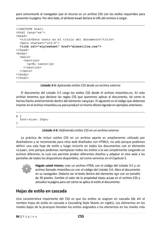 86 | P á g i n a CSS
para comunicarle al navegador que el recurso es un archivo CSS con los estilos requeridos para
presentar la página. Por otro lado, el atributo href declara la URL del archivo a cargar.
<!DOCTYPE html>
<html lang="es">
<head>
<title>Este texto es el título del documento</title>
<meta charset="utf-8">
<link rel="stylesheet" href="misestilos.css">
</head>
<body>
<main>
<section>
<p>Mi texto</p>
</section>
</main>
</body>
</html>
Listado 3-5: Aplicando estilos CSS desde un archivo externo
El documento del Listado 3-5 carga los estilos CSS desde el archivo misestilos.css. En este
archivo tenemos que declarar las reglas CSS que queremos aplicar al documento, tal como lo
hemos hecho anteriormente dentro del elemento <style>. El siguiente es el código que debemos
insertar en el archivo misestilos.css para producir el mismo efecto logrado en ejemplos anteriores.
p {
font-size: 20px;
}
Listado 3-6: Definiendo estilos CSS en un archivo externo
La práctica de incluir estilos CSS en un archivo aparte es ampliamente utilizada por
diseñadores y se recomienda para sitos web diseñados con HTML5, no solo porque podemos
definir una sola hoja de estilo y luego incluirla en todos los documentos con el elemento
<link>, sino porque podemos reemplazar todos los estilos a la vez simplemente cargando un
archivo diferente, lo cual nos permite probar diferentes diseños y adaptar el sitio web a las
pantallas de todos los dispositivos disponibles, tal como veremos en el Capítulo 5.
Hágalo usted mismo: cree un archivo HTML con el código del Listado 3-5 y un
archivo llamado misestilos.css con el código del Listado 3-6. Abra el documento
en su navegador. Debería ver el texto dentro del elemento <p> con un tamaño
de 20 píxeles. Cambie el valor de la propiedad font-size en el archivo CSS y
actualice la página para ver cómo se aplica el estilo al documento.
Hojas de estilo en cascada
Una característica importante del CSS es que los estilos se asignan en cascada (de ahí el
nombre hojas de estilo en cascada o Cascading Style Sheets en inglés). Los elementos en los
niveles bajos de la jerarquía heredan los estilos asignados a los elementos en los niveles más
 