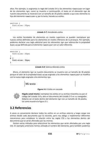 CSS 87 | P á g i n a
altos. Por ejemplo, si asignamos la regla del Listado 3-6 a los elementos <section> en lugar
de los elementos <p>, como se muestra a continuación, el texto en el elemento <p> de
nuestro documento se mostrará con un tamaño de 20 píxeles debido a que este elemento es
hijo del elemento <section> y, por lo tanto, hereda sus estilos.
section {
font-size: 20px;
}
Listado 3-7: Heredando estilos
Los estilos heredados de elementos en niveles superiores se pueden reemplazar por
nuevos estilos definidos para los elementos en niveles inferiores de la jerarquía. Por ejemplo,
podemos declarar una regla adicional para los elementos <p> que sobrescriba la propiedad
font-size definida para el elemento <section> con un valor diferente.
section {
font-size: 20px;
}
p {
font-size: 36px;
}
Listado 3-8: Sobrescribiendo estilos
Ahora, el elemento <p> se nuestro documento se muestra con un tamaño de 36 píxeles
porque el valor de la propiedad font-size asignada a los elementos <section> se modifica
con la nueva regla asignada a los elementos <p>.
Figura 3-1: Estilos en cascada
Hágalo usted mismo: reemplace los estilos en su archivo misestilos.css por el
código del Listado 3-8 y abra el documento del Listado 3-5 en su navegador.
Debería ver el texto dentro del elemento <p> con un tamaño de 36 píxeles,
tal como muestra la Figura 3-1.
3.2 Referencias
A veces es conveniente declarar todos los estilos en un archivo externo y luego cargar ese
archivo desde cada documento que lo necesite, pero nos obliga a implementar diferentes
mecanismos para establecer la relación entre las reglas CSS y los elementos dentro del
documento que se verán afectados por las mismas.
Existen varios métodos para seleccionar los elementos que serán afectados por una regla
CSS. En ejemplos anteriores hemos utilizado el nombre del elemento, pero también podemos
 