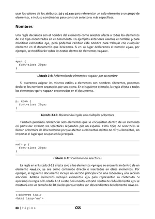 88 | P á g i n a CSS
usar los valores de los atributos id y class para referenciar un solo elemento o un grupo de
elementos, e incluso combinarlos para construir selectores más específicos.
Nombres
Una regla declarada con el nombre del elemento como selector afecta a todos los elementos
de ese tipo encontrados en el documento. En ejemplos anteriores usamos el nombre p para
modificar elementos <p>, pero podemos cambiar este nombre para trabajar con cualquier
elemento en el documento que deseemos. Si en su lugar declaramos el nombre span, por
ejemplo, se modificarán todos los textos dentro de elementos <span>.
span {
font-size: 20px;
}
Listado 3-9: Referenciando elementos <span> por su nombre
Si queremos asignar los mismos estilos a elementos con nombres diferentes, podemos
declarar los nombres separados por una coma. En el siguiente ejemplo, la regla afecta a todos
los elementos <p> y <span> encontrados en el documento.
p, span {
font-size: 20px;
}
Listado 3-10: Declarando reglas con múltiples selectores
También podemos referenciar solo elementos que se encuentran dentro de un elemento
en particular listando los selectores separados por un espacio. Estos tipos de selectores se
llaman selectores de descendencia porque afectan a elementos dentro de otros elementos, sin
importar el lugar que ocupan en la jerarquía.
main p {
font-size: 20px;
}
Listado 3-11: Combinando selectores
La regla en el Listado 3-11 afecta solo a los elementos <p> que se encuentran dentro de un
elemento <main>, ya sea como contenido directo o insertados en otros elementos. Por
ejemplo, el siguiente documento incluye un sección principal con una cabecera y una sección
adicional. Ambos elementos incluyen elementos <p> para representar su contenido. Si
aplicamos la regla del Listado 3-11 a este documento, el texto dentro de cada elemento <p> se
mostrará con un tamaño de 20 píxeles porque todos son descendientes del elemento <main>.
<!DOCTYPE html>
<html lang="es">
 
