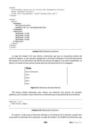 CSS 89 | P á g i n a
<head>
<title>Este texto es el título del documento</title>
<meta charset="utf-8">
<link rel="stylesheet" href="misestilos.css">
</head>
<body>
<main>
<header>
<h1>Título</h1>
<p>Esta es la introducción</p>
</header>
<section>
<p>Frase 1</p>
<p>Frase 2</p>
<p>Frase 3</p>
<p>Frase 4</p>
</section>
</main>
</body>
</html>
Listado 3-12: Probando selectores
La regla del Listado 3-11 solo afecta a elementos <p> que se encuentran dentro del
elemento <main>. Si, por ejemplo, agregamos un elemento <footer> al final del documento
del Listado 3-12, los elementos <p> dentro de este pie de página no se verán modificados. La
Figura 3-2 muestra lo que vemos cuando abrimos este documento en el navegador.
Figura 3-2: Selectores de descendencia
CSS incluye sintaxis adicionales para realizar una selección más precisa. Por ejemplo,
podemos usar el carácter > para referenciar un elemento que es hijo directo de otro elemento.
section > p {
font-size: 20px;
}
Listado 3-13: Aplicando el selector >
El carácter > indica que el elemento afectado es el elemento de la derecha cuando tiene
como padre al elemento de la izquierda. La regla del Listado 3-13 modifica los elementos <p>
 