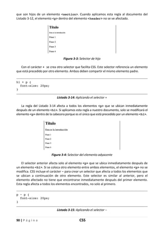 90 | P á g i n a CSS
que son hijos de un elemento <section>. Cuando aplicamos esta regla al documento del
Listado 3-12, el elemento <p> dentro del elemento <header> no se ve afectado.
Figura 3-3: Selector de hijo
Con el carácter + se crea otro selector que facilita CSS. Este selector referencia un elemento
que está precedido por otro elemento. Ambos deben compartir el mismo elemento padre.
h1 + p {
font-size: 20px;
}
Listado 3-14: Aplicando el selector +
La regla del Listado 3-14 afecta a todos los elementos <p> que se ubican inmediatamente
después de un elemento <h1>. Si aplicamos esta regla a nuestro documento, solo se modificará el
elemento <p> dentro de la cabecera porque es el único que está precedido por un elemento <h1>.
Figura 3-4: Selector del elemento adyacente
El selector anterior afecta solo al elemento <p> que se ubica inmediatamente después de
un elemento <h1>. Si se coloca otro elemento entre ambos elementos, el elemento <p> no se
modifica. CSS incluye el carácter ~ para crear un selector que afecta a todos los elementos que
se ubican a continuación de otro elemento. Este selector es similar al anterior, pero el
elemento afectado no tiene que encontrarse inmediatamente después del primer elemento.
Esta regla afecta a todos los elementos encontrados, no solo al primero.
p ~ p {
font-size: 20px;
}
Listado 3-15: Aplicando el selector ~
 