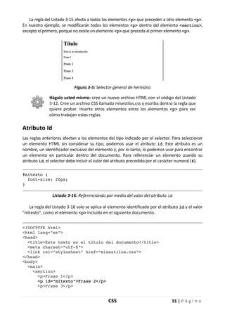 CSS 91 | P á g i n a
La regla del Listado 3-15 afecta a todos los elementos <p> que preceden a otro elemento <p>.
En nuestro ejemplo, se modificarán todos los elementos <p> dentro del elemento <section>,
excepto el primero, porque no existe un elemento <p> que preceda al primer elemento <p>.
Figura 3-5: Selector general de hermano
Hágalo usted mismo: cree un nuevo archivo HTML con el código del Listado
3-12. Cree un archivo CSS llamado misestilos.css y escriba dentro la regla que
quiere probar. Inserte otros elementos entre los elementos <p> para ver
cómo trabajan estas reglas.
Atributo Id
Las reglas anteriores afectan a los elementos del tipo indicado por el selector. Para seleccionar
un elemento HTML sin considerar su tipo, podemos usar el atributo id. Este atributo es un
nombre, un identificador exclusivo del elemento y, por lo tanto, lo podemos usar para encontrar
un elemento en particular dentro del documento. Para referenciar un elemento usando su
atributo id, el selector debe incluir el valor del atributo precedido por el carácter numeral (#).
#mitexto {
font-size: 20px;
}
Listado 3-16: Referenciando por medio del valor del atributo id
La regla del Listado 3-16 solo se aplica al elemento identificado por el atributo id y el valor
"mitexto", como el elemento <p> incluido en el siguiente documento.
<!DOCTYPE html>
<html lang="es">
<head>
<title>Este texto es el título del documento</title>
<meta charset="utf-8">
<link rel="stylesheet" href="misestilos.css">
</head>
<body>
<main>
<section>
<p>Frase 1</p>
<p id="mitexto">Frase 2</p>
<p>Frase 3</p>
 