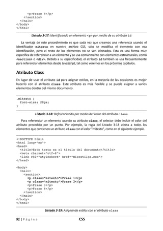 92 | P á g i n a CSS
<p>Frase 4</p>
</section>
</main>
</body>
</html>
Listado 3-17: Identificando un elemento <p> por medio de su atributo id
La ventaja de este procedimiento es que cada vez que creamos una referencia usando el
identificador mitexto en nuestro archivo CSS, solo se modifica el elemento con esa
identificación, pero el resto de los elementos no se ven afectados. Esta es una forma muy
específica de referenciar a un elemento y se usa comúnmente con elementos estructurales, como
<section> o <div>. Debido a su especificidad, el atributo id también se usa frecuentemente
para referenciar elementos desde JavaScript, tal como veremos en los próximos capítulos.
Atributo Class
En lugar de usar el atributo id para asignar estilos, en la mayoría de las ocasiones es mejor
hacerlo con el atributo class. Este atributo es más flexible y se puede asignar a varios
elementos dentro del mismo documento.
.mitexto {
font-size: 20px;
}
Listado 3-18: Referenciando por medio del valor del atributo class
Para referenciar un elemento usando su atributo class, el selector debe incluir el valor del
atributo precedido por un punto. Por ejemplo, la regla del Listado 3-18 afecta a todos los
elementos que contienen un atributo class con el valor "mitexto", como en el siguiente ejemplo.
<!DOCTYPE html>
<html lang="es">
<head>
<title>Este texto es el título del documento</title>
<meta charset="utf-8">
<link rel="stylesheet" href="misestilos.css">
</head>
<body>
<main>
<section>
<p class="mitexto">Frase 1</p>
<p class="mitexto">Frase 2</p>
<p>Frase 3</p>
<p>Frase 4</p>
</section>
</main>
</body>
</html>
Listado 3-19: Asignando estilos con el atributo class
 