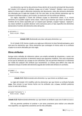 CSS 93 | P á g i n a
Los elementos <p> de las dos primeras líneas dentro de la sección principal del documento
del Listado 3-19 incluyen el atributo class con el valor "mitexto". Debido a que se puede
aplicar la misma regla a diferentes elementos del documento, estos dos primeros elementos
son afectados por la regla del Listado 3-18. Por otro lado, los dos últimos elementos <p> no
incluyen el atributo class y, por lo tanto, se mostrarán con los estilos por defecto.
Las reglas asignadas a través del atributo class se denominan clases. A un mismo
elemento se le pueden asignar varias clases. Todo lo que tenemos que hacer es declarar los
nombres de las clases separados por un espacio (por ejemplo, class="texto1 texto2").
Las clases también se pueden declarar como exclusivas para un tipo específico de elementos
declarando el nombre del elemento antes del punto.
p.mitexto {
font-size: 20px;
}
Listado 3-20: Declarando una clase solo para elementos <p>
En el Listado 3-20, hemos creado una regla que referencia la clase llamada mitexto, pero
solo para los elementos <p>. Otros elementos que contengan el mismo valor en su atributo
class no se verán afectados por esta regla.
Otros atributos
Aunque estos métodos de referencia cubren una amplia variedad de situaciones, a veces son
insuficientes para encontrar el elemento exacto que queremos modificar. Para esas situaciones
en las que los atributos id y class no son suficientes, CSS nos permite referenciar un elemento
por medio de cualquier otro atributo que necesitemos. La sintaxis para definir esta clase de
selectores incluye el nombre del elemento seguido del nombre del atributo en corchetes.
p[name] {
font-size: 20px;
}
Listado 3-21: Referenciando solo elementos <p> que tienen un atributo name
La regla del Listado 3-21 modifica solo los elementos <p> que tienen un atributo llamado
name. Para emular lo que hemos hecho con los atributos id y class, también podemos
incluir el valor del atributo.
p[name="mitexto"] {
font-size: 20px;
}
Listado 3-22: Referenciando elementos <p> que tienen un atributo name con el valor mitexto
CSS nos permite combinar el carácter = con otros caracteres para realizar una selección
más específica. Los siguientes caracteres son los más utilizados.
 