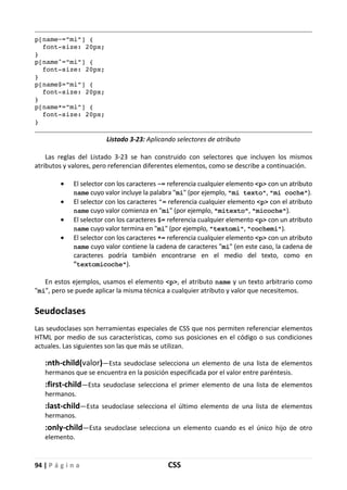 94 | P á g i n a CSS
p[name~="mi"] {
font-size: 20px;
}
p[name^="mi"] {
font-size: 20px;
}
p[name$="mi"] {
font-size: 20px;
}
p[name*="mi"] {
font-size: 20px;
}
Listado 3-23: Aplicando selectores de atributo
Las reglas del Listado 3-23 se han construido con selectores que incluyen los mismos
atributos y valores, pero referencian diferentes elementos, como se describe a continuación.
• El selector con los caracteres ~= referencia cualquier elemento <p> con un atributo
name cuyo valor incluye la palabra "mi" (por ejemplo, "mi texto", "mi coche").
• El selector con los caracteres ^= referencia cualquier elemento <p> con el atributo
name cuyo valor comienza en "mi" (por ejemplo, "mitexto", "micoche").
• El selector con los caracteres $= referencia cualquier elemento <p> con un atributo
name cuyo valor termina en "mi" (por ejemplo, "textomi", "cochemi").
• El selector con los caracteres *= referencia cualquier elemento <p> con un atributo
name cuyo valor contiene la cadena de caracteres "mi" (en este caso, la cadena de
caracteres podría también encontrarse en el medio del texto, como en
"textomicoche").
En estos ejemplos, usamos el elemento <p>, el atributo name y un texto arbitrario como
"mi", pero se puede aplicar la misma técnica a cualquier atributo y valor que necesitemos.
Seudoclases
Las seudoclases son herramientas especiales de CSS que nos permiten referenciar elementos
HTML por medio de sus características, como sus posiciones en el código o sus condiciones
actuales. Las siguientes son las que más se utilizan.
:nth-child(valor)—Esta seudoclase selecciona un elemento de una lista de elementos
hermanos que se encuentra en la posición especificada por el valor entre paréntesis.
:first-child—Esta seudoclase selecciona el primer elemento de una lista de elementos
hermanos.
:last-child—Esta seudoclase selecciona el último elemento de una lista de elementos
hermanos.
:only-child—Esta seudoclase selecciona un elemento cuando es el único hijo de otro
elemento.
 