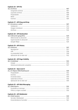 Capítulo 16—API File
16.1 Archivos ...................................................................................................................... 497
Cargando archivos ....................................................................................................... 497
Leyendo archivos .......................................................................................................... 498
Propiedades .................................................................................................................. 500
Blobs ............................................................................................................................. 501
Eventos ......................................................................................................................... 504
Capítulo 17—API Drag and Drop
17.1 Arrastrar y soltar ........................................................................................................ 507
Validación ..................................................................................................................... 512
Imagen miniatura ........................................................................................................ 514
Archivos ........................................................................................................................ 516
Capítulo 18—API Geolocation
18.1 Ubicación geográfica .................................................................................................. 519
Obteniendo la ubicación .............................................................................................. 520
Supervisando la ubicación ............................................................................................ 523
Google Maps ................................................................................................................ 524
Capítulo 19—API History
19.1 Historial ....................................................................................................................... 527
Navegación .................................................................................................................. 527
URL ............................................................................................................................... 528
La propiedad state ....................................................................................................... 530
Aplicación de la vida real ............................................................................................. 532
Capítulo 20—API Page Visibility
20.1 Visibilidad ................................................................................................................... 535
Estado .......................................................................................................................... 535
Sistema de detección completo .................................................................................... 537
Capítulo 21—Ajax Level 2
21.1 El Objeto XMLHttpRequest ........................................................................................ 539
Propiedades .................................................................................................................. 542
Eventos ......................................................................................................................... 543
Enviando datos ............................................................................................................. 544
Subiendo archivos ........................................................................................................ 546
Aplicación de la vida real ............................................................................................. 549
Capítulo 22—API Web Messaging
22.1 Mensajería .................................................................................................................. 553
Enviando un mensaje ................................................................................................... 553
Filtros y origen cruzado ................................................................................................ 556
Capítulo 23—API WebSocket
23.1 Web Sockets ............................................................................................................... 559
Servidor WebSocket ..................................................................................................... 559
Conectándose al servidor ............................................................................................. 561
 