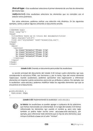 CSS 95 | P á g i n a
:first-of-type—Esta seudoclase selecciona el primer elemento de una lista de elementos
del mismo tipo.
:not(selector)—Esta seudoclase selecciona los elementos que no coinciden con el
selector entre paréntesis.
Con estos selectores, podemos realizar una selección más dinámica. En los siguientes
ejemplos, vamos a aplicar algunos utilizando un documento sencillo.
<!DOCTYPE html>
<html lang="es">
<head>
<title>Este texto es el título del documento</title>
<meta charset="utf-8">
<link rel="stylesheet" href="misestilos.css">
</head>
<body>
<main>
<section>
<p class="mitexto1">Frase 1</p>
<p class="mitexto2">Frase 2</p>
<p class="mitexto3">Frase 3</p>
<p class="mitexto4">Frase 4</p>
</section>
</main>
</body>
</html>
Listado 3-24: Creando un documento para probar las seudoclases
La sección principal del documento del Listado 3-24 incluye cuatro elementos <p> que,
considerando la estructura HTML, son hermanos y, por lo tanto, hijos del mismo elemento
<section>. Usando seudoclases, podemos aprovechar esta organización y referenciar
elementos sin importar cuánto conocemos acerca de sus atributos o valores. Por ejemplo, con
la seudoclase :nth-child() podemos modificar todos los segundos elementos <p> que se
encuentran en el documento.
p:nth-child(2) {
font-size: 20px;
}
Listado 3-25: Implementando la seudoclase :nth-child()
Lo básico: las seudoclases se pueden agregar a cualquiera de los selectores
que hemos mencionado con anterioridad. En la regla del Listado 3-25 hemos
referenciado los elementos <p> usando el nombre p, pero esta regla
también se podría haber escrito como .miclase:nth-child(2), por
ejemplo, para referenciar todo elemento que es hijo de otro elemento y que
incluye el atributo class con el valor "miclase".
 