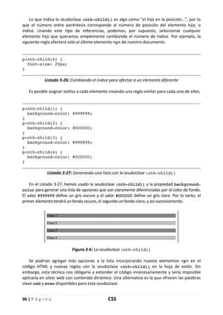 96 | P á g i n a CSS
Lo que indica la seudoclase :nth-child() es algo como "el hijo en la posición…", por lo
que el número entre paréntesis corresponde al número de posición del elemento hijo, o
índice. Usando este tipo de referencias, podemos, por supuesto, seleccionar cualquier
elemento hijo que queramos simplemente cambiando el número de índice. Por ejemplo, la
siguiente regla afectará solo al último elemento <p> de nuestro documento.
p:nth-child(4) {
font-size: 20px;
}
Listado 3-26: Cambiando el índice para afectar a un elemento diferente
Es posible asignar estilos a cada elemento creando una regla similar para cada uno de ellos.
p:nth-child(1) {
background-color: #999999;
}
p:nth-child(2) {
background-color: #CCCCCC;
}
p:nth-child(3) {
background-color: #999999;
}
p:nth-child(4) {
background-color: #CCCCCC;
}
Listado 3-27: Generando una lista con la seudoclase :nth-child()
En el Listado 3-27, hemos usado la seudoclase :nth-child() y la propiedad background-
color para generar una lista de opciones que son claramente diferenciadas por el color de fondo.
El valor #999999 define un gris oscuro y el valor #CCCCCC define un gris claro. Por lo tanto, el
primer elemento tendrá un fondo oscuro, el segundo un fondo claro, y así sucesivamente.
Figura 3-6: La seudoclase :nth-child()
Se podrían agregar más opciones a la lista incorporando nuevos elementos <p> en el
código HTML y nuevas reglas con la seudoclase :nth-child() en la hoja de estilo. Sin
embargo, esta técnica nos obligaría a extender el código innecesariamente y sería imposible
aplicarla en sitios web con contenido dinámico. Una alternativa es la que ofrecen las palabras
clave odd y even disponibles para esta seudoclase.
 
