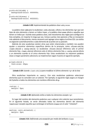 CSS 97 | P á g i n a
p:nth-child(odd) {
background-color: #999999;
}
p:nth-child(even) {
background-color: #CCCCCC;
}
Listado 3-28: Implementando las palabras clave odd y even
La palabra clave odd para la seudoclase :nth-child() afecta a los elementos <p> que son
hijos de otro elemento y tienen un índice impar, y la palabra clave even afecta a aquellos que
tienen un índice par. Usando estas palabras clave, solo necesitamos dos reglas para configurar la
lista completa, sin importar lo larga que sea. Incluso cuantas más opciones o filas se incorporen
más adelante al documento, menos necesario será agregar otras reglas al archivo CSS. Los estilos
se asignarán automáticamente a cada elemento de acuerdo con su posición.
Además de esta seudoclase existen otras que están relacionadas y también nos pueden
ayudar a encontrar elementos específicos dentro de la jerarquía, como :first-child,
:last-child y :only-child. La seudoclase :first-child referencia solo el primer
elemento hijo, :last-child referencia solo el último elemento hijo, y :only-child afecta
a un elemento cuando es el único elemento hijo. Estas seudoclases no requieren palabras
clave o ningún parámetro adicional y se implementan según muestra el siguiente ejemplo.
p:last-child {
font-size: 20px;
}
Listado 3-29: Usando :last-child para modificar el último elemento <p> de la lista
Otra seudoclase importante es :not(). Con esta seudoclase podemos seleccionar
elementos que no coinciden con un selector. Por ejemplo, la siguiente regla asigna un margen
de 0 píxeles a todos los elementos con nombres diferentes de p.
:not(p) {
margin: 0px;
}
Listado 3-30: Aplicando estilos a todos los elementos excepto <p>
En lugar del nombre del elemento podemos usar cualquier otro selector que necesitemos.
En el siguiente listado, se verán afectados todos los elementos dentro del elemento
<section> excepto aquellos que contengan el atributo class con el valor "mitexto2".
section :not(.mitexto2) {
margin: 0px;
}
Listado 3-31: Definiendo una excepción por medio del atributo class
 