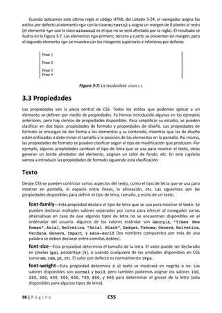 98 | P á g i n a CSS
Cuando aplicamos esta última regla al código HTML del Listado 3-24, el navegador asigna los
estilos por defecto al elemento <p> con la clase mitexto2 y asigna un margen de 0 píxeles al resto
(el elemento <p> con la clase mitexto2 es el que no se verá afectado por la regla). El resultado se
ilustra en la Figura 3-7. Los elementos <p> primero, tercero y cuarto se presentan sin margen, pero
el segundo elemento <p> se muestra con los márgenes superiores e inferiores por defecto.
Figura 3-7: La seudoclase :not()
3.3 Propiedades
Las propiedades son la pieza central de CSS. Todos los estilos que podemos aplicar a un
elemento se definen por medio de propiedades. Ya hemos introducido algunas en los ejemplos
anteriores, pero hay cientos de propiedades disponibles. Para simplificar su estudio, se pueden
clasificar en dos tipos: propiedades de formato y propiedades de diseño. Las propiedades de
formato se encargan de dar forma a los elementos y su contenido, mientras que las de diseño
están enfocadas a determinar el tamaño y la posición de los elementos en la pantalla. Así mismo,
las propiedades de formato se pueden clasificar según el tipo de modificación que producen. Por
ejemplo, algunas propiedades cambian el tipo de letra que se usa para mostrar el texto, otras
generan un borde alrededor del elemento, asignan un color de fondo, etc. En este capítulo
vamos a introducir las propiedades de formato siguiendo esta clasificación.
Texto
Desde CSS se pueden controlar varios aspectos del texto, como el tipo de letra que se usa para
mostrar en pantalla, el espacio entre líneas, la alineación, etc. Las siguientes son las
propiedades disponibles para definir el tipo de letra, tamaño, y estilo de un texto.
font-family—Esta propiedad declara el tipo de letra que se usa para mostrar el texto. Se
pueden declarar múltiples valores separados por coma para ofrecer al navegador varias
alternativas en caso de que algunos tipos de letra no se encuentren disponibles en el
ordenador del usuario. Algunos de los valores estándar son Georgia, "Times New
Roman", Arial, Helvetica, "Arial Black", Gadget, Tahoma, Geneva, Helvetica,
Verdana, Geneva, Impact, y sans-serif (los nombres compuestos por más de una
palabra se deben declarar entre comillas dobles).
font-size—Esta propiedad determina el tamaño de la letra. El valor puede ser declarado
en píxeles (px), porcentaje (%), o usando cualquiera de las unidades disponibles en CSS
como em, rem, pt, etc. El valor por defecto es normalmente 16px.
font-weight—Esta propiedad determina si el texto se mostrará en negrita o no. Los
valores disponibles son normal y bold, pero también podemos asignar los valores 100,
200, 300, 400, 500, 600, 700, 800, y 900 para determinar el grosor de la letra (solo
disponibles para algunos tipos de letra).
 