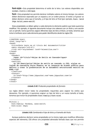 CSS 99 | P á g i n a
font-style—Esta propiedad determina el estilo de la letra. Los valores disponibles son
normal, italic, y oblique.
font—Esta propiedad nos permite declarar múltiples valores al mismo tiempo. Los valores
deben declararse separados por un espacio y en un orden preciso. El estilo y el grosor se
deben declarar antes que el tamaño, y el tipo de letra al final (por ejemplo, font: bold
24px Arial,sans-serif).
Estas propiedades se deben aplicar a cada elemento (o elemento padre) cuyo texto queremos
modificar. Por ejemplo, el siguiente documento incluye una cabecera con un título y una sección
con un párrafo. Como queremos asignar diferentes tipos de letra al título y al texto, tenemos que
incluir el atributo id en cada elemento para poder identificarlos desde las reglas CSS.
<!DOCTYPE html>
<html lang="es">
<head>
<title>Este texto es el título del documento</title>
<meta charset="utf-8">
<link rel="stylesheet" href="misestilos.css">
</head>
<body>
<header>
<span id="titulo">Hojas de Estilo en Cascada</span>
</header>
<section>
<p id="descripcion">Hojas de estilo en cascada (o CSS, siglas en
inglés de Cascading Style Sheets) es un lenguaje de diseño gráfico para
definir y crear la presentación de un documento estructurado escrito en
HTML.</p>
</section>
<footer>
<a href="http://www.jdgauchat.com">www.jdgauchat.com</a>
</footer>
</body>
</html>
Listado 3-32: Probando propiedades de formato
Las reglas deben incluir todas las propiedades requeridas para asignar los estilos que
deseamos. Por ejemplo, si queremos asignar un tipo de letra y un nuevo tamaño al texto,
tenemos que incluir las propiedades font-family y font-size.
#titulo {
font-family: Verdana, sans-serif;
font-size: 26px;
}
Listado 3-33: Cambiando el tipo de letra y el tamaño del título
Aunque podemos declarar varias propiedades en la misma regla para modificar diferentes
aspectos del elemento, CSS ofrece una propiedad abreviada llamada font que nos permite
 