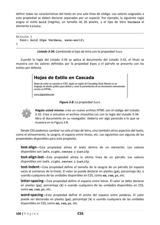 100 | P á g i n a CSS
definir todas las características del texto en una sola línea de código. Los valores asignados a
esta propiedad se deben declarar separados por un espacio. Por ejemplo, la siguiente regla
asigna el estilo bold (negrita), un tamaño de 26 píxeles, y el tipo de letra Verdana al
elemento titulo.
#titulo {
font: bold 26px Verdana, sans-serif;
}
Listado 3-34: Cambiando el tipo de letra con la propiedad font
Cuando la regla del Listado 3-34 se aplica al documento del Listado 3-32, el título se
muestra con los valores definidos por la propiedad font y el párrafo se presenta con los
estilos por defecto.
Figura 3-8: La propiedad font
Hágalo usted mismo: cree un nuevo archivo HTML con el código del Listado
3-32. Cree o actualice el archivo misestilos.css con la regla del Listado 3-34.
Abra el documento en su navegador. Debería ver algo parecido a lo que se
muestra en la Figura 3-8.
Desde CSS podemos cambiar no solo el tipo de letra, sino también otros aspectos del texto,
como el alineamiento, la sangría, el espacio entre líneas, etc. Las siguientes son algunas de las
propiedades disponibles para este propósito.
text-align—Esta propiedad alinea el texto dentro de un elemento. Los valores
disponibles son left, right, center, y justify.
text-align-last—Esta propiedad alinea la última línea de un párrafo. Los valores
disponibles son left, right, center, y justify.
text-indent—Esta propiedad define el tamaño de la sangría de un párrafo (el espacio
vacío al comienzo de la línea). El valor se puede declarar en píxeles (px), porcentaje (%), o
usando cualquiera de las unidades disponibles en CSS, como em, rem, pt, etc.
letter-spacing—Esta propiedad define el espacio entre letras. El valor se debe declarar
en píxeles (px), porcentaje (%) o usando cualquiera de las unidades disponibles en CSS,
como em, rem, pt, etc.
word-spacing—Esta propiedad define el ancho del espacio entre palabras. El valor
puede ser declarado en píxeles (px), porcentaje (%) o usando cualquiera de las unidades
disponibles en CSS, como em, rem, pt, etc.
 