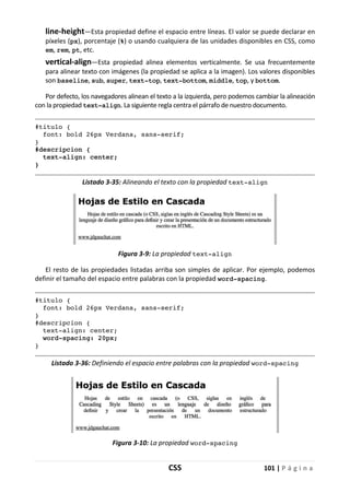 CSS 101 | P á g i n a
line-height—Esta propiedad define el espacio entre líneas. El valor se puede declarar en
píxeles (px), porcentaje (%) o usando cualquiera de las unidades disponibles en CSS, como
em, rem, pt, etc.
vertical-align—Esta propiedad alinea elementos verticalmente. Se usa frecuentemente
para alinear texto con imágenes (la propiedad se aplica a la imagen). Los valores disponibles
son baseline, sub, super, text-top, text-bottom, middle, top, y bottom.
Por defecto, los navegadores alinean el texto a la izquierda, pero podemos cambiar la alineación
con la propiedad text-align. La siguiente regla centra el párrafo de nuestro documento.
#titulo {
font: bold 26px Verdana, sans-serif;
}
#descripcion {
text-align: center;
}
Listado 3-35: Alineando el texto con la propiedad text-align
Figura 3-9: La propiedad text-align
El resto de las propiedades listadas arriba son simples de aplicar. Por ejemplo, podemos
definir el tamaño del espacio entre palabras con la propiedad word-spacing.
#titulo {
font: bold 26px Verdana, sans-serif;
}
#descripcion {
text-align: center;
word-spacing: 20px;
}
Listado 3-36: Definiendo el espacio entre palabras con la propiedad word-spacing
Figura 3-10: La propiedad word-spacing
 