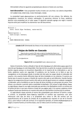 102 | P á g i n a CSS
CSS también ofrece la siguiente propiedad para decorar el texto con una línea.
text-decoration—Esta propiedad resalta el texto con una línea. Los valores disponibles
son underline, overline, line-through, y none.
La propiedad text-decoration es particularmente útil con enlaces. Por defecto, los
navegadores muestran los enlaces subrayados. Si queremos eliminar la línea, podemos
declarar esta propiedad con el valor none. El siguiente ejemplo agrega una regla a nuestra
hoja de estilo para modificar los elementos <a> del documento.
#titulo {
font: bold 26px Verdana, sans-serif;
}
#descripcion {
text-align: center;
}
a {
text-decoration: none;
}
Listado 3-37: Eliminando las líneas en los enlaces de nuestro documento
Figura 3-11: La propiedad text-decoration
Hasta el momento, hemos utilizado el tipo de letra Verdana (y la alternativa sans-serif en
caso de que Verdana no esté disponible). Este tipo de letra es parte de un grupo conocido como
fuentes seguras porque se encuentran disponibles en la mayoría de los ordenadores y, por lo
tanto, podemos usarla con seguridad. El problema con las fuentes en la Web es que los
navegadores no las descargan desde el servidor del sitio web, las cargan desde el ordenador del
usuario, y los usuarios tienen diferentes tipos de letra instaladas en sus sistemas. Si usamos una
fuente que el usuario no posee, el diseño de nuestro sitio web se verá diferente. Usando fuentes
seguras nos aseguramos de que nuestro sitio web se verá de igual manera en cualquier navegador
u ordenador, pero el problema es que los tipos de letras incluidos en este grupo son pocos. Para
ofrecer una solución y permitir plena creatividad al diseñador, CSS incluye la regla @font-face.
La regla @font-face es una regla reservada que permite a los diseñadores incluir un archivo con
la fuente de letra a usar para mostrar el texto de una página web. Si la usamos, podemos incluir
cualquier fuente que deseemos en nuestro sitio web con solo facilitar el archivo que la contiene.
La regla @font-face necesita al menos dos propiedades para declarar la fuente y cargar
el archivo. La propiedad font-family especifica el nombre que queremos usar para
referenciar este tipo de letra y la propiedad src indica la URL del archivo con las
especificaciones de la fuente (la sintaxis de la propiedad src requiere el uso de la función
url() para indicar la URL del archivo). En el siguiente ejemplo, el nombre MiNuevaLetra se
asigna a nuestra fuente y el archivo font.ttf se indica como el archivo a cargar.
 
