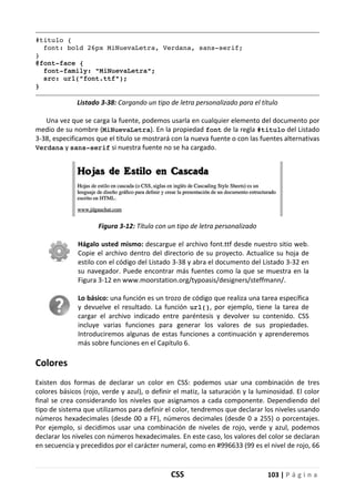 CSS 103 | P á g i n a
#titulo {
font: bold 26px MiNuevaLetra, Verdana, sans-serif;
}
@font-face {
font-family: "MiNuevaLetra";
src: url("font.ttf");
}
Listado 3-38: Cargando un tipo de letra personalizado para el título
Una vez que se carga la fuente, podemos usarla en cualquier elemento del documento por
medio de su nombre (MiNuevaLetra). En la propiedad font de la regla #titulo del Listado
3-38, especificamos que el título se mostrará con la nueva fuente o con las fuentes alternativas
Verdana y sans-serif si nuestra fuente no se ha cargado.
Figura 3-12: Título con un tipo de letra personalizado
Hágalo usted mismo: descargue el archivo font.ttf desde nuestro sitio web.
Copie el archivo dentro del directorio de su proyecto. Actualice su hoja de
estilo con el código del Listado 3-38 y abra el documento del Listado 3-32 en
su navegador. Puede encontrar más fuentes como la que se muestra en la
Figura 3-12 en www.moorstation.org/typoasis/designers/steffmann/.
Lo básico: una función es un trozo de código que realiza una tarea específica
y devuelve el resultado. La función url(), por ejemplo, tiene la tarea de
cargar el archivo indicado entre paréntesis y devolver su contenido. CSS
incluye varias funciones para generar los valores de sus propiedades.
Introduciremos algunas de estas funciones a continuación y aprenderemos
más sobre funciones en el Capítulo 6.
Colores
Existen dos formas de declarar un color en CSS: podemos usar una combinación de tres
colores básicos (rojo, verde y azul), o definir el matiz, la saturación y la luminosidad. El color
final se crea considerando los niveles que asignamos a cada componente. Dependiendo del
tipo de sistema que utilizamos para definir el color, tendremos que declarar los niveles usando
números hexadecimales (desde 00 a FF), números decimales (desde 0 a 255) o porcentajes.
Por ejemplo, si decidimos usar una combinación de niveles de rojo, verde y azul, podemos
declarar los niveles con números hexadecimales. En este caso, los valores del color se declaran
en secuencia y precedidos por el carácter numeral, como en #996633 (99 es el nivel de rojo, 66
 