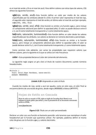104 | P á g i n a CSS
es el nivel de verde y 33 es el nivel de azul). Para definir colores con otros tipos de valores, CSS
ofrece las siguientes funciones.
rgb(rojo, verde, azul)—Esta función define un color por medio de los valores
especificados por los atributos (desde 0 a 255). El primer valor representa el nivel de rojo,
el segundo valor representa el nivel de verde y el último valor el nivel de azul (por ejemplo,
rgb(153, 102, 51)).
rgba(rojo, verde, azul, alfa)—Esta función es similar a la función rgb(), pero incluye
un componente adicional para definir la opacidad (alfa). El valor se puede declarar entre 0
y 1, con 0 como totalmente transparente y 1 como totalmente opaco.
hsl(matiz, saturación, luminosidad)—Esta función define un color desde los valores
especificados por los atributos. Los valores se declaran en números decimales y porcentajes.
hsla(matiz, saturación, luminosidad, alfa)—Esta función es similar a la función
hsl(), pero incluye un componente adicional para definir la opacidad (alfa). El valor se
puede declarar entre 0 y 1, con 0 como totalmente transparente y 1 como totalmente opaco.
Como veremos más adelante, son varias las propiedades que requieren valores que
definen colores, pero la siguiente es la que se utiliza con más frecuencia:
color—Esta propiedad declara el color del contenido del elemento.
La siguiente regla asigna un gris claro al título de nuestro documento usando números
hexadecimales.
#titulo {
font: bold 26px Verdana, sans-serif;
color: #CCCCCC;
}
Listado 3-39: Asignando un color al título
Cuando los niveles de rojo, verde y azul son iguales, como en este caso, el color final se
encuentra dentro de una escala de grises, desde negro (#000000) a blanco (#FFFFFF).
Figura 3-13: Título con un color personalizado
Declarar un color con una función es bastante parecido: solo tenemos que reemplazar el valor
hexadecimal por la función que queremos utilizar. Por ejemplo, podemos definir el mismo
color de grises con la función rgb() y valores decimales.
 