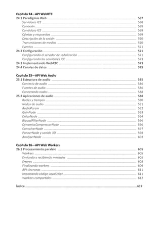 Capítulo 24—API WebRTC
24.1 Paradigmas Web ......................................................................................................... 567
Servidores ICE ............................................................................................................... 568
Conexión ....................................................................................................................... 569
Candidato ICE ............................................................................................................... 569
Ofertas y respuestas ..................................................................................................... 569
Descripción de la sesión ............................................................................................... 570
Transmisiones de medios ............................................................................................. 570
Eventos ......................................................................................................................... 571
24.2 Configuración .............................................................................................................. 571
Configurando el servidor de señalización ..................................................................... 571
Configurando los servidores ICE ................................................................................... 573
24.3 Implementando WebRTC ........................................................................................... 573
24.4 Canales de datos ......................................................................................................... 579
Capítulo 25—API Web Audio
25.1 Estructura de audio .................................................................................................... 585
Contexto de audio ........................................................................................................ 586
Fuentes de audio .......................................................................................................... 586
Conectando nodos ........................................................................................................ 588
25.2 Aplicaciones de audio ................................................................................................. 588
Bucles y tiempos ........................................................................................................... 590
Nodos de audio ............................................................................................................ 591
AudioParam ................................................................................................................. 592
GainNode ..................................................................................................................... 593
DelayNode .................................................................................................................... 594
BiquadFilterNode ......................................................................................................... 596
DynamicsCompressorNode .......................................................................................... 596
ConvolverNode ............................................................................................................. 597
PannerNode y sonido 3D .............................................................................................. 598
AnalyserNode ............................................................................................................... 602
Capítulo 26—API Web Workers
26.1 Procesamiento paralelo ............................................................................................. 605
Workers ........................................................................................................................ 605
Enviando y recibiendo mensajes .................................................................................. 605
Errores .......................................................................................................................... 608
Finalizando workers ..................................................................................................... 609
API síncronas ................................................................................................................ 611
Importando código JavaScript ...................................................................................... 611
Workers compartidos ................................................................................................... 612
Índice ...........................................................................................................................617
 