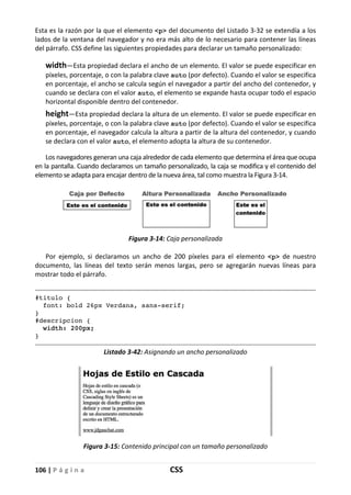 106 | P á g i n a CSS
Esta es la razón por la que el elemento <p> del documento del Listado 3-32 se extendía a los
lados de la ventana del navegador y no era más alto de lo necesario para contener las líneas
del párrafo. CSS define las siguientes propiedades para declarar un tamaño personalizado:
width—Esta propiedad declara el ancho de un elemento. El valor se puede especificar en
píxeles, porcentaje, o con la palabra clave auto (por defecto). Cuando el valor se especifica
en porcentaje, el ancho se calcula según el navegador a partir del ancho del contenedor, y
cuando se declara con el valor auto, el elemento se expande hasta ocupar todo el espacio
horizontal disponible dentro del contenedor.
height—Esta propiedad declara la altura de un elemento. El valor se puede especificar en
píxeles, porcentaje, o con la palabra clave auto (por defecto). Cuando el valor se especifica
en porcentaje, el navegador calcula la altura a partir de la altura del contenedor, y cuando
se declara con el valor auto, el elemento adopta la altura de su contenedor.
Los navegadores generan una caja alrededor de cada elemento que determina el área que ocupa
en la pantalla. Cuando declaramos un tamaño personalizado, la caja se modifica y el contenido del
elemento se adapta para encajar dentro de la nueva área, tal como muestra la Figura 3-14.
Figura 3-14: Caja personalizada
Por ejemplo, si declaramos un ancho de 200 píxeles para el elemento <p> de nuestro
documento, las líneas del texto serán menos largas, pero se agregarán nuevas líneas para
mostrar todo el párrafo.
#titulo {
font: bold 26px Verdana, sans-serif;
}
#descripcion {
width: 200px;
}
Listado 3-42: Asignando un ancho personalizado
Figura 3-15: Contenido principal con un tamaño personalizado
 