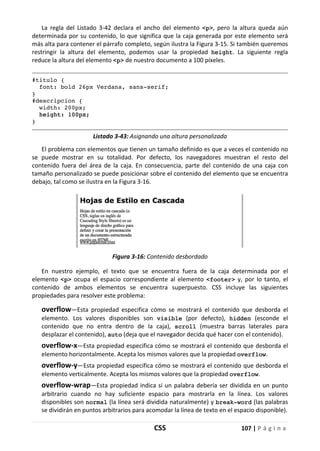 CSS 107 | P á g i n a
La regla del Listado 3-42 declara el ancho del elemento <p>, pero la altura queda aún
determinada por su contenido, lo que significa que la caja generada por este elemento será
más alta para contener el párrafo completo, según ilustra la Figura 3-15. Si también queremos
restringir la altura del elemento, podemos usar la propiedad height. La siguiente regla
reduce la altura del elemento <p> de nuestro documento a 100 píxeles.
#titulo {
font: bold 26px Verdana, sans-serif;
}
#descripcion {
width: 200px;
height: 100px;
}
Listado 3-43: Asignando una altura personalizada
El problema con elementos que tienen un tamaño definido es que a veces el contenido no
se puede mostrar en su totalidad. Por defecto, los navegadores muestran el resto del
contenido fuera del área de la caja. En consecuencia, parte del contenido de una caja con
tamaño personalizado se puede posicionar sobre el contenido del elemento que se encuentra
debajo, tal como se ilustra en la Figura 3-16.
Figura 3-16: Contenido desbordado
En nuestro ejemplo, el texto que se encuentra fuera de la caja determinada por el
elemento <p> ocupa el espacio correspondiente al elemento <footer> y, por lo tanto, el
contenido de ambos elementos se encuentra superpuesto. CSS incluye las siguientes
propiedades para resolver este problema:
overflow—Esta propiedad especifica cómo se mostrará el contenido que desborda el
elemento. Los valores disponibles son visible (por defecto), hidden (esconde el
contenido que no entra dentro de la caja), scroll (muestra barras laterales para
desplazar el contenido), auto (deja que el navegador decida qué hacer con el contenido).
overflow-x—Esta propiedad especifica cómo se mostrará el contenido que desborda el
elemento horizontalmente. Acepta los mismos valores que la propiedad overflow.
overflow-y—Esta propiedad especifica cómo se mostrará el contenido que desborda el
elemento verticalmente. Acepta los mismos valores que la propiedad overflow.
overflow-wrap—Esta propiedad indica si un palabra debería ser dividida en un punto
arbitrario cuando no hay suficiente espacio para mostrarla en la línea. Los valores
disponibles son normal (la línea será dividida naturalmente) y break-word (las palabras
se dividirán en puntos arbitrarios para acomodar la línea de texto en el espacio disponible).
 