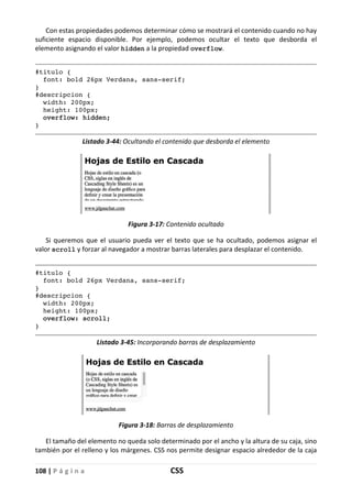 108 | P á g i n a CSS
Con estas propiedades podemos determinar cómo se mostrará el contenido cuando no hay
suficiente espacio disponible. Por ejemplo, podemos ocultar el texto que desborda el
elemento asignando el valor hidden a la propiedad overflow.
#titulo {
font: bold 26px Verdana, sans-serif;
}
#descripcion {
width: 200px;
height: 100px;
overflow: hidden;
}
Listado 3-44: Ocultando el contenido que desborda el elemento
Figura 3-17: Contenido ocultado
Si queremos que el usuario pueda ver el texto que se ha ocultado, podemos asignar el
valor scroll y forzar al navegador a mostrar barras laterales para desplazar el contenido.
#titulo {
font: bold 26px Verdana, sans-serif;
}
#descripcion {
width: 200px;
height: 100px;
overflow: scroll;
}
Listado 3-45: Incorporando barras de desplazamiento
Figura 3-18: Barras de desplazamiento
El tamaño del elemento no queda solo determinado por el ancho y la altura de su caja, sino
también por el relleno y los márgenes. CSS nos permite designar espacio alrededor de la caja
 