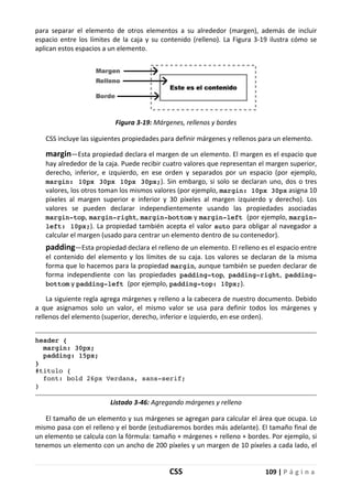 CSS 109 | P á g i n a
para separar el elemento de otros elementos a su alrededor (margen), además de incluir
espacio entre los límites de la caja y su contenido (relleno). La Figura 3-19 ilustra cómo se
aplican estos espacios a un elemento.
Figura 3-19: Márgenes, rellenos y bordes
CSS incluye las siguientes propiedades para definir márgenes y rellenos para un elemento.
margin—Esta propiedad declara el margen de un elemento. El margen es el espacio que
hay alrededor de la caja. Puede recibir cuatro valores que representan el margen superior,
derecho, inferior, e izquierdo, en ese orden y separados por un espacio (por ejemplo,
margin: 10px 30px 10px 30px;). Sin embargo, si solo se declaran uno, dos o tres
valores, los otros toman los mismos valores (por ejemplo, margin: 10px 30px asigna 10
píxeles al margen superior e inferior y 30 píxeles al margen izquierdo y derecho). Los
valores se pueden declarar independientemente usando las propiedades asociadas
margin-top, margin-right, margin-bottom y margin-left (por ejemplo, margin-
left: 10px;). La propiedad también acepta el valor auto para obligar al navegador a
calcular el margen (usado para centrar un elemento dentro de su contenedor).
padding—Esta propiedad declara el relleno de un elemento. El relleno es el espacio entre
el contenido del elemento y los límites de su caja. Los valores se declaran de la misma
forma que lo hacemos para la propiedad margin, aunque también se pueden declarar de
forma independiente con las propiedades padding-top, padding-right, padding-
bottom y padding-left (por ejemplo, padding-top: 10px;).
La siguiente regla agrega márgenes y relleno a la cabecera de nuestro documento. Debido
a que asignamos solo un valor, el mismo valor se usa para definir todos los márgenes y
rellenos del elemento (superior, derecho, inferior e izquierdo, en ese orden).
header {
margin: 30px;
padding: 15px;
}
#titulo {
font: bold 26px Verdana, sans-serif;
}
Listado 3-46: Agregando márgenes y relleno
El tamaño de un elemento y sus márgenes se agregan para calcular el área que ocupa. Lo
mismo pasa con el relleno y el borde (estudiaremos bordes más adelante). El tamaño final de
un elemento se calcula con la fórmula: tamaño + márgenes + relleno + bordes. Por ejemplo, si
tenemos un elemento con un ancho de 200 píxeles y un margen de 10 píxeles a cada lado, el
 