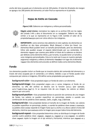 110 | P á g i n a CSS
ancho del área ocupada por el elemento será de 220 píxeles. El total de 20 píxeles de margen
se agrega a los 200 píxeles del elemento y el valor final se representa en la pantalla.
Figura 3-20: Cabecera con márgenes y relleno personalizados
Hágalo usted mismo: reemplace las reglas en su archivo CSS con las reglas
del Listado 3-46 y abra el documento en su navegador. Debería ver algo
similar a lo que se representa en la Figura 3-20. Cambie el valor de la
propiedad margin para ver cómo afecta a los márgenes.
IMPORTANTE: como veremos más adelante en este capítulo, los elementos se
clasifican en dos tipos principales: Block (bloque) e Inline (en línea). Los
elementos Block pueden tener un tamaño personalizado, pero los elementos
Inline solo pueden ocupar el espacio determinado por sus contenidos. El
elemento <span> que usamos para definir el título de la cabecera se declara
por defecto como elemento Inline y, por lo tanto, no puede tener un tamaño y
unos márgenes personalizados. Esta es la razón por la que en nuestro ejemplo
asignamos márgenes y relleno al elemento <header> en lugar de al elemento
<span> (los elementos estructurales se definen todos como elementos Block).
Fondo
Los elementos pueden incluir un fondo que se muestra detrás del contenido del elemento y a
través del área ocupada por el contenido y el relleno. Debido a que el fondo puede estar
compuesto por colores e imágenes, CSS define varias propiedades para generarlo.
background-color—Esta propiedad asigna un fondo de color a un elemento.
background-image—Esta propiedad asigna una o varias imágenes al fondo de un
elemento. La URL del archivo se declara con la función url() (por ejemplo,
url("ladrillos.jpg")). Si se requiere más de una imagen, los valores se deben
separar por una coma.
background-position—Esta propiedad declara la posición de comienzo de una imagen
de fondo. Los valores se pueden especificar en porcentaje, píxeles o usando una
combinación de las palabras clave center, left, right, top, y bottom.
background-size—Esta propiedad declara el tamaño de la imagen de fondo. Los valores
se pueden especificar en porcentaje, píxeles, o usando las palabras clave cover y contain.
La palabra clave cover expande la imagen hasta que su ancho o su altura cubren el área del
elemento, mientras que contain estira la imagen para ocupar toda el área del elemento.
background-repeat—Esta propiedad determina cómo se distribuye la imagen de fondo
usando cuatro palabras clave: repeat, repeat-x, repeat-y y no-repeat. La palabra
clave repeat repite la imagen en el eje vertical y horizontal, mientras que repeat-x y
 