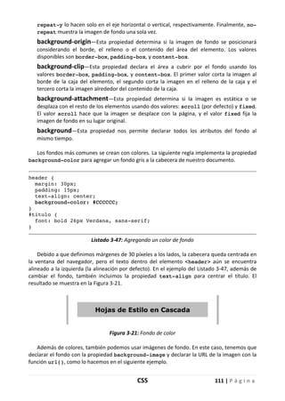 CSS 111 | P á g i n a
repeat-y lo hacen solo en el eje horizontal o vertical, respectivamente. Finalmente, no-
repeat muestra la imagen de fondo una sola vez.
background-origin—Esta propiedad determina si la imagen de fondo se posicionará
considerando el borde, el relleno o el contenido del área del elemento. Los valores
disponibles son border-box, padding-box, y content-box.
background-clip—Esta propiedad declara el área a cubrir por el fondo usando los
valores border-box, padding-box, y content-box. El primer valor corta la imagen al
borde de la caja del elemento, el segundo corta la imagen en el relleno de la caja y el
tercero corta la imagen alrededor del contenido de la caja.
background-attachment—Esta propiedad determina si la imagen es estática o se
desplaza con el resto de los elementos usando dos valores: scroll (por defecto) y fixed.
El valor scroll hace que la imagen se desplace con la página, y el valor fixed fija la
imagen de fondo en su lugar original.
background—Esta propiedad nos permite declarar todos los atributos del fondo al
mismo tiempo.
Los fondos más comunes se crean con colores. La siguiente regla implementa la propiedad
background-color para agregar un fondo gris a la cabecera de nuestro documento.
header {
margin: 30px;
padding: 15px;
text-align: center;
background-color: #CCCCCC;
}
#titulo {
font: bold 26px Verdana, sans-serif;
}
Listado 3-47: Agregando un color de fondo
Debido a que definimos márgenes de 30 píxeles a los lados, la cabecera queda centrada en
la ventana del navegador, pero el texto dentro del elemento <header> aún se encuentra
alineado a la izquierda (la alineación por defecto). En el ejemplo del Listado 3-47, además de
cambiar el fondo, también incluimos la propiedad text-align para centrar el título. El
resultado se muestra en la Figura 3-21.
Figura 3-21: Fondo de color
Además de colores, también podemos usar imágenes de fondo. En este caso, tenemos que
declarar el fondo con la propiedad background-image y declarar la URL de la imagen con la
función url(), como lo hacemos en el siguiente ejemplo.
 