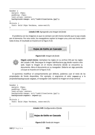 112 | P á g i n a CSS
header {
margin: 30px;
padding: 15px;
text-align: center;
background-image: url("ladrillosclaros.jpg");
}
#titulo {
font: bold 26px Verdana, sans-serif;
}
Listado 3-48: Agregando una imagen de fondo
El problema con las imágenes es que no siempre son del mismo tamaño que la caja creada
por el elemento. Por esta razón, los navegadores repiten la imagen una y otra vez hasta cubrir
toda el área. El resultado se muestra en la Figura 3-22.
Figura 3-22: Imagen de fondo
Hágalo usted mismo: reemplace las reglas en su archivo CSS por las reglas
del Listado 3-48. Descargue la imagen ladrillosclaros.jpg desde nuestro sitio
web. Copie la imagen en el mismo directorio donde se encuentra su
documento. Abra el documento en su navegador. Debería ver algo parecido
a lo que se muestra en la Figura 3-22.
Si queremos modificar el comportamiento por defecto, podemos usar el resto de las
propiedades de fondo disponibles. Por ejemplo, si asignamos el valor repeat-y a la
propiedad background-repeat, el navegador solo repetirá la imagen en el eje vertical.
header {
margin: 30px;
padding: 15px;
text-align: center;
background-image: url("ladrillosclaros.jpg");
background-repeat: repeat-y;
}
#titulo {
font: bold 26px Verdana, sans-serif;
}
Listado 3-49: Configurando el fondo
Figura 3-23: Fondo de imagen
 