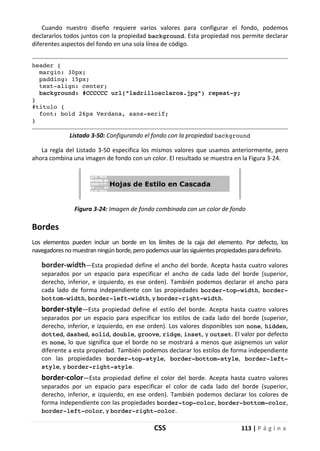 CSS 113 | P á g i n a
Cuando nuestro diseño requiere varios valores para configurar el fondo, podemos
declararlos todos juntos con la propiedad background. Esta propiedad nos permite declarar
diferentes aspectos del fondo en una sola línea de código.
header {
margin: 30px;
padding: 15px;
text-align: center;
background: #CCCCCC url("ladrillosclaros.jpg") repeat-y;
}
#titulo {
font: bold 26px Verdana, sans-serif;
}
Listado 3-50: Configurando el fondo con la propiedad background
La regla del Listado 3-50 especifica los mismos valores que usamos anteriormente, pero
ahora combina una imagen de fondo con un color. El resultado se muestra en la Figura 3-24.
Figura 3-24: Imagen de fondo combinada con un color de fondo
Bordes
Los elementos pueden incluir un borde en los límites de la caja del elemento. Por defecto, los
navegadoresno muestranningúnborde,peropodemosusarlassiguientespropiedadesparadefinirlo.
border-width—Esta propiedad define el ancho del borde. Acepta hasta cuatro valores
separados por un espacio para especificar el ancho de cada lado del borde (superior,
derecho, inferior, e izquierdo, es ese orden). También podemos declarar el ancho para
cada lado de forma independiente con las propiedades border-top-width, border-
bottom-width, border-left-width, y border-right-width.
border-style—Esta propiedad define el estilo del borde. Acepta hasta cuatro valores
separados por un espacio para especificar los estilos de cada lado del borde (superior,
derecho, inferior, e izquierdo, en ese orden). Los valores disponibles son none, hidden,
dotted, dashed, solid, double, groove, ridge, inset, y outset. El valor por defecto
es none, lo que significa que el borde no se mostrará a menos que asignemos un valor
diferente a esta propiedad. También podemos declarar los estilos de forma independiente
con las propiedades border-top-style, border-bottom-style, border-left-
style, y border-right-style.
border-color—Esta propiedad define el color del borde. Acepta hasta cuatro valores
separados por un espacio para especificar el color de cada lado del borde (superior,
derecho, inferior, e izquierdo, en ese orden). También podemos declarar los colores de
forma independiente con las propiedades border-top-color, border-bottom-color,
border-left-color, y border-right-color.
 