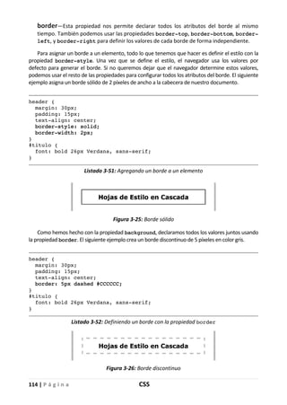 114 | P á g i n a CSS
border—Esta propiedad nos permite declarar todos los atributos del borde al mismo
tiempo. También podemos usar las propiedades border-top, border-bottom, border-
left, y border-right para definir los valores de cada borde de forma independiente.
Para asignar un borde a un elemento, todo lo que tenemos que hacer es definir el estilo con la
propiedad border-style. Una vez que se define el estilo, el navegador usa los valores por
defecto para generar el borde. Si no queremos dejar que el navegador determine estos valores,
podemos usar el resto de las propiedades para configurar todos los atributos del borde. El siguiente
ejemplo asigna un borde sólido de 2 píxeles de ancho a la cabecera de nuestro documento.
header {
margin: 30px;
padding: 15px;
text-align: center;
border-style: solid;
border-width: 2px;
}
#titulo {
font: bold 26px Verdana, sans-serif;
}
Listado 3-51: Agregando un borde a un elemento
Figura 3-25: Borde sólido
Como hemos hecho con la propiedad background, declaramos todos los valores juntos usando
la propiedad border. El siguiente ejemplo crea un borde discontinuo de 5 píxeles en color gris.
header {
margin: 30px;
padding: 15px;
text-align: center;
border: 5px dashed #CCCCCC;
}
#titulo {
font: bold 26px Verdana, sans-serif;
}
Listado 3-52: Definiendo un borde con la propiedad border
Figura 3-26: Borde discontinuo
 