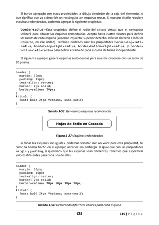 CSS 115 | P á g i n a
El borde agregado con estas propiedades se dibuja alrededor de la caja del elemento, lo
que significa que va a describir un rectángulo con esquinas rectas. Si nuestro diseño requiere
esquinas redondeadas, podemos agregar la siguiente propiedad.
border-radius—Esta propiedad define el radio del círculo virtual que el navegador
utilizará para dibujar las esquinas redondeadas. Acepta hasta cuatro valores para definir
los radios de cada esquina (superior izquierdo, superior derecho, inferior derecho e inferior
izquierdo, en ese orden). También podemos usar las propiedades border-top-left-
radius, border-top-right-radius, border-bottom-right-radius, y border-
bottom-left-radius para definir el radio de cada esquina de forma independiente.
El siguiente ejemplo genera esquinas redondeadas para nuestra cabecera con un radio de
20 píxeles.
header {
margin: 30px;
padding: 15px;
text-align: center;
border: 2px solid;
border-radius: 20px;
}
#titulo {
font: bold 26px Verdana, sans-serif;
}
Listado 3-53: Generando esquinas redondeadas
Figura 3-27: Esquinas redondeadas
Si todas las esquinas son iguales, podemos declarar solo un valor para esta propiedad, tal
como lo hemos hecho en el ejemplo anterior. Sin embargo, al igual que con las propiedades
margin y padding, si queremos que las esquinas sean diferentes, tenemos que especificar
valores diferentes para cada una de ellas.
header {
margin: 30px;
padding: 15px;
text-align: center;
border: 2px solid;
border-radius: 20px 10px 30px 50px;
}
#titulo {
font: bold 26px Verdana, sans-serif;
}
Listado 3-54: Declarando diferentes valores para cada esquina
 