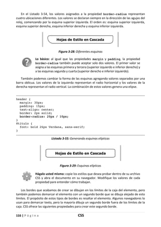 116 | P á g i n a CSS
En el Listado 3-54, los valores asignados a la propiedad border-radius representan
cuatro ubicaciones diferentes. Los valores se declaran siempre en la dirección de las agujas del
reloj, comenzando por la esquina superior izquierda. El orden es: esquina superior izquierda,
esquina superior derecha, esquina inferior derecha y esquina inferior izquierda.
Figura 3-28: Diferentes esquinas
Lo básico: al igual que las propiedades margin y padding, la propiedad
border-radius también puede aceptar solo dos valores. El primer valor se
asigna a las esquinas primera y tercera (superior izquierdo e inferior derecho) y
a las esquinas segunda y cuarta (superior derecho e inferior izquierdo).
También podemos cambiar la forma de las esquinas agregando valores separados por una
barra oblicua. Los valores de la izquierda representan el radio horizontal y los valores de la
derecha representan el radio vertical. La combinación de estos valores genera una elipse.
header {
margin: 30px;
padding: 15px;
text-align: center;
border: 2px solid;
border-radius: 20px / 10px;
}
#titulo {
font: bold 26px Verdana, sans-serif;
}
Listado 3-55: Generando esquinas elípticas
Figura 3-29: Esquinas elípticas
Hágalo usted mismo: copie los estilos que desea probar dentro de su archivo
CSS y abra el documento en su navegador. Modifique los valores de cada
propiedad pare entender cómo trabajan.
Los bordes que acabamos de crear se dibujan en los límites de la caja del elemento, pero
también podemos demarcar el elemento con un segundo borde que se dibuja alejado de esto
límites. El propósito de estos tipos de bordes es resaltar el elemento. Algunos navegadores lo
usan para demarcar texto, pero la mayoría dibuja un segundo borde fuera de los límites de la
caja. CSS ofrece las siguientes propiedades para crear este segundo borde.
 
