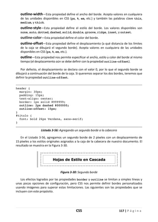 CSS 117 | P á g i n a
outline-width—Esta propiedad define el ancho del borde. Acepta valores en cualquiera
de las unidades disponibles en CSS (px, %, em, etc.) y también las palabras clave thin,
medium, y thick.
outline-style—Esta propiedad define el estilo del borde. Los valores disponibles son
none, auto, dotted, dashed, solid, double, groove, ridge, inset, y outset.
outline-color—Esta propiedad define el color del borde.
outline-offset—Esta propiedad define el desplazamiento (a qué distancia de los límites
de la caja se dibujará el segundo borde). Acepta valores en cualquiera de las unidades
disponibles en CSS (px, %, em, etc.).
outline—Esta propiedad nos permite especificar el ancho, estilo y color del borde al mismo
tiempo (el desplazamiento aún se debe definir con la propiedad outline-offset).
Por defecto, el desplazamiento se declara con el valor 0, por lo que el segundo borde se
dibujará a continuación del borde de la caja. Si queremos separar los dos bordes, tenemos que
definir la propiedad outline-offset.
header {
margin: 30px;
padding: 15px;
text-align: center;
border: 1px solid #999999;
outline: 2px dashed #000000;
outline-offset: 15px;
}
#titulo {
font: bold 26px Verdana, sans-serif;
}
Listado 3-56: Agregando un segundo borde a la cabecera
En el Listado 3-56, agregamos un segundo borde de 2 píxeles con un desplazamiento de
15 píxeles a los estilos originales asignados a la caja de la cabecera de nuestro documento. El
resultado se muestra en la Figura 3-30.
Figura 3-30: Segundo borde
Los efectos logrados por las propiedades border y outline se limitan a simples líneas y
unas pocas opciones de configuración, pero CSS nos permite definir bordes personalizados
usando imágenes para superar estas limitaciones. Las siguientes son las propiedades que se
incluyen con este propósito.
 
