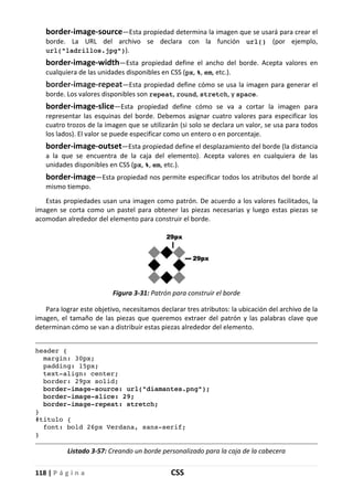 118 | P á g i n a CSS
border-image-source—Esta propiedad determina la imagen que se usará para crear el
borde. La URL del archivo se declara con la función url() (por ejemplo,
url("ladrillos.jpg")).
border-image-width—Esta propiedad define el ancho del borde. Acepta valores en
cualquiera de las unidades disponibles en CSS (px, %, em, etc.).
border-image-repeat—Esta propiedad define cómo se usa la imagen para generar el
borde. Los valores disponibles son repeat, round, stretch, y space.
border-image-slice—Esta propiedad define cómo se va a cortar la imagen para
representar las esquinas del borde. Debemos asignar cuatro valores para especificar los
cuatro trozos de la imagen que se utilizarán (si solo se declara un valor, se usa para todos
los lados). El valor se puede especificar como un entero o en porcentaje.
border-image-outset—Esta propiedad define el desplazamiento del borde (la distancia
a la que se encuentra de la caja del elemento). Acepta valores en cualquiera de las
unidades disponibles en CSS (px, %, em, etc.).
border-image—Esta propiedad nos permite especificar todos los atributos del borde al
mismo tiempo.
Estas propiedades usan una imagen como patrón. De acuerdo a los valores facilitados, la
imagen se corta como un pastel para obtener las piezas necesarias y luego estas piezas se
acomodan alrededor del elemento para construir el borde.
Figura 3-31: Patrón para construir el borde
Para lograr este objetivo, necesitamos declarar tres atributos: la ubicación del archivo de la
imagen, el tamaño de las piezas que queremos extraer del patrón y las palabras clave que
determinan cómo se van a distribuir estas piezas alrededor del elemento.
header {
margin: 30px;
padding: 15px;
text-align: center;
border: 29px solid;
border-image-source: url("diamantes.png");
border-image-slice: 29;
border-image-repeat: stretch;
}
#titulo {
font: bold 26px Verdana, sans-serif;
}
Listado 3-57: Creando un borde personalizado para la caja de la cabecera
 