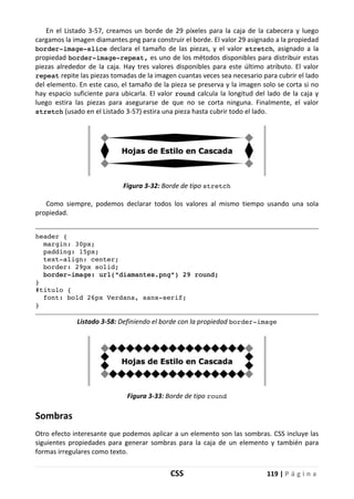 CSS 119 | P á g i n a
En el Listado 3-57, creamos un borde de 29 píxeles para la caja de la cabecera y luego
cargamos la imagen diamantes.png para construir el borde. El valor 29 asignado a la propiedad
border-image-slice declara el tamaño de las piezas, y el valor stretch, asignado a la
propiedad border-image-repeat, es uno de los métodos disponibles para distribuir estas
piezas alrededor de la caja. Hay tres valores disponibles para este último atributo. El valor
repeat repite las piezas tomadas de la imagen cuantas veces sea necesario para cubrir el lado
del elemento. En este caso, el tamaño de la pieza se preserva y la imagen solo se corta si no
hay espacio suficiente para ubicarla. El valor round calcula la longitud del lado de la caja y
luego estira las piezas para asegurarse de que no se corta ninguna. Finalmente, el valor
stretch (usado en el Listado 3-57) estira una pieza hasta cubrir todo el lado.
Figura 3-32: Borde de tipo stretch
Como siempre, podemos declarar todos los valores al mismo tiempo usando una sola
propiedad.
header {
margin: 30px;
padding: 15px;
text-align: center;
border: 29px solid;
border-image: url("diamantes.png") 29 round;
}
#titulo {
font: bold 26px Verdana, sans-serif;
}
Listado 3-58: Definiendo el borde con la propiedad border-image
Figura 3-33: Borde de tipo round
Sombras
Otro efecto interesante que podemos aplicar a un elemento son las sombras. CSS incluye las
siguientes propiedades para generar sombras para la caja de un elemento y también para
formas irregulares como texto.
 
