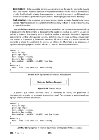 120 | P á g i n a CSS
box-shadow—Esta propiedad genera una sombra desde la caja del elemento. Acepta
hasta seis valores. Podemos declarar el desplazamiento horizontal y vertical de la sombra,
el radio de difuminado, el valor de propagación, el color de la sombra, y también podemos
incluir el valor inset para indicar que la sombra deberá proyectarse dentro de la caja.
text-shadow—Esta propiedad genera una sombra desde un texto. Acepta hasta cuatro
valores. Podemos declarar el desplazamiento horizontal y vertical, el radio de difuminado y
el color de la sombra.
La propiedad box-shadow necesita al menos tres valores para poder determinar el color y
el desplazamiento de la sombra. El desplazamiento puede ser positivo o negativo. Los valores
indican la distancia horizontal y vertical desde la sombra al elemento: los valores negativos
posicionan la sombra a la izquierda y encima del elemento, mientras que los positivos crean
una sombra a la derecha y debajo del elemento. El valor 0 ubica a la sombra detrás del
elemento y ofrece la posibilidad de generar un efecto de difuminado a su alrededor. El
siguiente ejemplo agrega una sombra básica a la cabecera de nuestro documento.
header {
margin: 30px;
padding: 15px;
text-align: center;
border: 1px solid;
box-shadow: rgb(150,150,150) 5px 5px;
}
#titulo {
font: bold 26px Verdana, sans-serif;
}
Listado 3-59: Agregando una sombra a la cabecera
Figura 3-34: Sombra básica
La sombra que hemos obtenido hasta el momento es sólida, sin gradientes ni
transparencia, pero aún no se parece a una sombre real. Para mejorar su aspecto podemos
agregar una distancia de difuminado.
header {
margin: 30px;
padding: 15px;
text-align: center;
border: 1px solid;
box-shadow: rgb(150,150,150) 5px 5px 20px;
}
#titulo {
font: bold 26px Verdana, sans-serif;
}
Listado 3-60: Agregando el valor de difuminado con la propiedad box-shadow
 