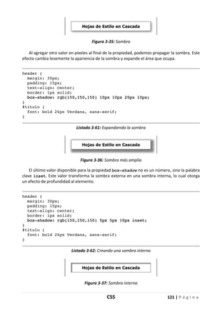 CSS 121 | P á g i n a
Figura 3-35: Sombra
Al agregar otro valor en píxeles al final de la propiedad, podemos propagar la sombra. Este
efecto cambia levemente la apariencia de la sombra y expande el área que ocupa.
header {
margin: 30px;
padding: 15px;
text-align: center;
border: 1px solid;
box-shadow: rgb(150,150,150) 10px 10px 20px 10px;
}
#titulo {
font: bold 26px Verdana, sans-serif;
}
Listado 3-61: Expandiendo la sombra
Figura 3-36: Sombra más amplia
El último valor disponible para la propiedad box-shadow no es un número, sino la palabra
clave inset. Este valor transforma la sombra externa en una sombra interna, lo cual otorga
un efecto de profundidad al elemento.
header {
margin: 30px;
padding: 15px;
text-align: center;
border: 1px solid;
box-shadow: rgb(150,150,150) 5px 5px 10px inset;
}
#titulo {
font: bold 26px Verdana, sans-serif;
}
Listado 3-62: Creando una sombra interna
Figura 3-37: Sombra interna
 