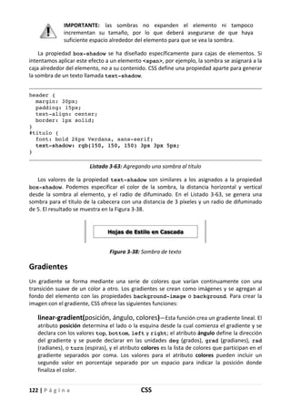 122 | P á g i n a CSS
IMPORTANTE: las sombras no expanden el elemento ni tampoco
incrementan su tamaño, por lo que deberá asegurarse de que haya
suficiente espacio alrededor del elemento para que se vea la sombra.
La propiedad box-shadow se ha diseñado específicamente para cajas de elementos. Si
intentamos aplicar este efecto a un elemento <span>, por ejemplo, la sombra se asignará a la
caja alrededor del elemento, no a su contenido. CSS define una propiedad aparte para generar
la sombra de un texto llamada text-shadow.
header {
margin: 30px;
padding: 15px;
text-align: center;
border: 1px solid;
}
#titulo {
font: bold 26px Verdana, sans-serif;
text-shadow: rgb(150, 150, 150) 3px 3px 5px;
}
Listado 3-63: Agregando una sombra al título
Los valores de la propiedad text-shadow son similares a los asignados a la propiedad
box-shadow. Podemos especificar el color de la sombra, la distancia horizontal y vertical
desde la sombra al elemento, y el radio de difuminado. En el Listado 3-63, se genera una
sombra para el título de la cabecera con una distancia de 3 píxeles y un radio de difuminado
de 5. El resultado se muestra en la Figura 3-38.
Figura 3-38: Sombra de texto
Gradientes
Un gradiente se forma mediante una serie de colores que varían continuamente con una
transición suave de un color a otro. Los gradientes se crean como imágenes y se agregan al
fondo del elemento con las propiedades background-image o background. Para crear la
imagen con el gradiente, CSS ofrece las siguientes funciones:
linear-gradient(posición, ángulo, colores)—Esta función crea un gradiente lineal. El
atributo posición determina el lado o la esquina desde la cual comienza el gradiente y se
declara con los valores top, bottom, left y right; el atributo ángulo define la dirección
del gradiente y se puede declarar en las unidades deg (grados), grad (gradianes), rad
(radianes), o turn (espiras), y el atributo colores es la lista de colores que participan en el
gradiente separados por coma. Los valores para el atributo colores pueden incluir un
segundo valor en porcentaje separado por un espacio para indicar la posición donde
finaliza el color.
 