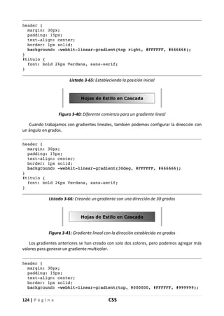 124 | P á g i n a CSS
header {
margin: 30px;
padding: 15px;
text-align: center;
border: 1px solid;
background: -webkit-linear-gradient(top right, #FFFFFF, #666666);
}
#titulo {
font: bold 26px Verdana, sans-serif;
}
Listado 3-65: Estableciendo la posición inicial
Figura 3-40: Diferente comienzo para un gradiente lineal
Cuando trabajamos con gradientes lineales, también podemos configurar la dirección con
un ángulo en grados.
header {
margin: 30px;
padding: 15px;
text-align: center;
border: 1px solid;
background: -webkit-linear-gradient(30deg, #FFFFFF, #666666);
}
#titulo {
font: bold 26px Verdana, sans-serif;
}
Listado 3-66: Creando un gradiente con una dirección de 30 grados
Figura 3-41: Gradiente lineal con la dirección establecida en grados
Los gradientes anteriores se han creado con solo dos colores, pero podemos agregar más
valores para generar un gradiente multicolor.
header {
margin: 30px;
padding: 15px;
text-align: center;
border: 1px solid;
background: -webkit-linear-gradient(top, #000000, #FFFFFF, #999999);
 