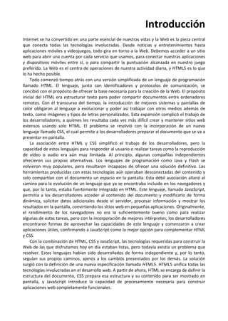 Introducción
Internet se ha convertido en una parte esencial de nuestras vidas y la Web es la pieza central
que conecta todas las tecnologías involucradas. Desde noticias y entretenimientos hasta
aplicaciones móviles y videojuegos, todo gira en torno a la Web. Debemos acceder a un sitio
web para abrir una cuenta por cada servicio que usamos, para conectar nuestras aplicaciones
y dispositivos móviles entre sí, o para compartir la puntuación alcanzada en nuestro juego
preferido. La Web es el centro de operaciones de nuestra actividad diaria, y HTML5 es lo que
lo ha hecho posible.
Todo comenzó tiempo atrás con una versión simplificada de un lenguaje de programación
llamado HTML. El lenguaje, junto con identificadores y protocolos de comunicación, se
concibió con el propósito de ofrecer la base necesaria para la creación de la Web. El propósito
inicial del HTML era estructurar texto para poder compartir documentos entre ordenadores
remotos. Con el transcurso del tiempo, la introducción de mejores sistemas y pantallas de
color obligaron al lenguaje a evolucionar y poder así trabajar con otros medios además de
texto, como imágenes y tipos de letras personalizados. Esta expansión complicó el trabajo de
los desarrolladores, a quienes les resultaba cada vez más difícil crear y mantener sitios web
extensos usando solo HTML. El problema se resolvió con la incorporación de un nuevo
lenguaje llamado CSS, el cual permite a los desarrolladores preparar el documento que se va a
presentar en pantalla.
La asociación entre HTML y CSS simplificó el trabajo de los desarrolladores, pero la
capacidad de estos lenguajes para responder al usuario o realizar tareas como la reproducción
de vídeo o audio era aún muy limitada. Al principio, algunas compañías independientes
ofrecieron sus propias alternativas. Los lenguajes de programación como Java y Flash se
volvieron muy populares, pero resultaron incapaces de ofrecer una solución definitiva. Las
herramientas producidas con estas tecnologías aún operaban desconectadas del contenido y
solo compartían con el documento un espacio en la pantalla. Esta débil asociación allanó el
camino para la evolución de un lenguaje que ya se encontraba incluido en los navegadores y
que, por lo tanto, estaba fuertemente integrado en HTML. Este lenguaje, llamado JavaScript,
permitía a los desarrolladores acceder al contenido del documento y modificarlo de forma
dinámica, solicitar datos adicionales desde el servidor, procesar información y mostrar los
resultados en la pantalla, convirtiendo los sitios web en pequeñas aplicaciones. Originalmente,
el rendimiento de los navegadores no era lo suficientemente bueno como para realizar
algunas de estas tareas, pero con la incorporación de mejores intérpretes, los desarrolladores
encontraron formas de aprovechar las capacidades de este lenguaje y comenzaron a crear
aplicaciones útiles, confirmando a JavaScript como la mejor opción para complementar HTML
y CSS.
Con la combinación de HTML, CSS y JavaScript, las tecnologías requeridas para construir la
Web de las que disfrutamos hoy en día estaban listas, pero todavía existía un problema que
resolver. Estos lenguajes habían sido desarrollados de forma independiente y, por lo tanto,
seguían sus propios caminos, ajenos a los cambios presentados por los demás. La solución
surgió con la definición de una nueva especificación llamada HTML5. HTML5 unifica todas las
tecnologías involucradas en el desarrollo web. A partir de ahora, HTML se encarga de definir la
estructura del documento, CSS prepara esa estructura y su contenido para ser mostrado en
pantalla, y JavaScript introduce la capacidad de procesamiento necesaria para construir
aplicaciones web completamente funcionales.
 
