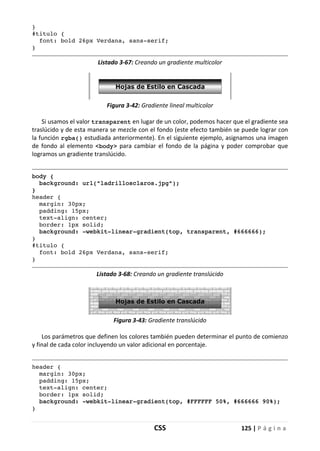 CSS 125 | P á g i n a
}
#titulo {
font: bold 26px Verdana, sans-serif;
}
Listado 3-67: Creando un gradiente multicolor
Figura 3-42: Gradiente lineal multicolor
Si usamos el valor transparent en lugar de un color, podemos hacer que el gradiente sea
traslúcido y de esta manera se mezcle con el fondo (este efecto también se puede lograr con
la función rgba() estudiada anteriormente). En el siguiente ejemplo, asignamos una imagen
de fondo al elemento <body> para cambiar el fondo de la página y poder comprobar que
logramos un gradiente translúcido.
body {
background: url("ladrillosclaros.jpg");
}
header {
margin: 30px;
padding: 15px;
text-align: center;
border: 1px solid;
background: -webkit-linear-gradient(top, transparent, #666666);
}
#titulo {
font: bold 26px Verdana, sans-serif;
}
Listado 3-68: Creando un gradiente translúcido
Figura 3-43: Gradiente translúcido
Los parámetros que definen los colores también pueden determinar el punto de comienzo
y final de cada color incluyendo un valor adicional en porcentaje.
header {
margin: 30px;
padding: 15px;
text-align: center;
border: 1px solid;
background: -webkit-linear-gradient(top, #FFFFFF 50%, #666666 90%);
}
 