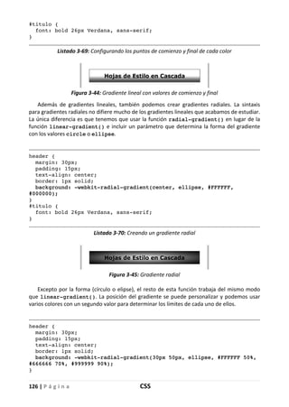 126 | P á g i n a CSS
#titulo {
font: bold 26px Verdana, sans-serif;
}
Listado 3-69: Configurando los puntos de comienzo y final de cada color
Figura 3-44: Gradiente lineal con valores de comienzo y final
Además de gradientes lineales, también podemos crear gradientes radiales. La sintaxis
para gradientes radiales no difiere mucho de los gradientes lineales que acabamos de estudiar.
La única diferencia es que tenemos que usar la función radial-gradient() en lugar de la
función linear-gradient() e incluir un parámetro que determina la forma del gradiente
con los valores circle o ellipse.
header {
margin: 30px;
padding: 15px;
text-align: center;
border: 1px solid;
background: -webkit-radial-gradient(center, ellipse, #FFFFFF,
#000000);
}
#titulo {
font: bold 26px Verdana, sans-serif;
}
Listado 3-70: Creando un gradiente radial
Figura 3-45: Gradiente radial
Excepto por la forma (círculo o elipse), el resto de esta función trabaja del mismo modo
que linear-gradient(). La posición del gradiente se puede personalizar y podemos usar
varios colores con un segundo valor para determinar los límites de cada uno de ellos.
header {
margin: 30px;
padding: 15px;
text-align: center;
border: 1px solid;
background: -webkit-radial-gradient(30px 50px, ellipse, #FFFFFF 50%,
#666666 70%, #999999 90%);
}
 
