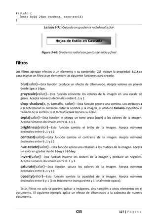 CSS 127 | P á g i n a
#titulo {
font: bold 26px Verdana, sans-serif;
}
Listado 3-71: Creando un gradiente radial multicolor
Figura 3-46: Gradiente radial con puntos de inicio y final
Filtros
Los filtros agregan efectos a un elemento y su contenido. CSS incluye la propiedad filter
para asignar un filtro a un elemento y las siguiente funciones para crearlo.
blur(valor)—Esta función produce un efecto de difuminado. Acepta valores en píxeles
desde 1px a 10px.
grayscale(value)—Esta función convierte los colores de la imagen en una escala de
grises. Acepta números decimales entre 0.1 y 1.
drop-shadow(x, y, tamaño, color)—Esta función genera una sombra. Los atributos x
e y determinan la distancia entre la sombra y la imagen, el atributo tamaño especifica el
tamaño de la sombra, y el atributo color declara su color.
sepia(valor)—Esta función le otorga un tono sepia (ocre) a los colores de la imagen.
Acepta números decimales entre 0.1 y 1.
brightness(valor)—Esta función cambia el brillo de la imagen. Acepta números
decimales entre 0.1 y 10.
contrast(valor)—Esta función cambia el contraste de la imagen. Acepta números
decimales entre 0.1 y 10.
hue-rotate(valor)—Esta función aplica una rotación a los matices de la imagen. Acepta
un valor en grados desde 1deg a 360deg.
invert(valor)—Esta función invierte los colores de la imagen y produce un negativo.
Acepta números decimales entre 0.1 y 1.
saturate(valor)—Esta función satura los colores de la imagen. Acepta números
decimales entre 0.1 y 10.
opacity(valor)—Esta función cambia la opacidad de la imagen. Acepta números
decimales entre 0 y 1 (0 es totalmente transparente y 1 totalmente opaco).
Estos filtros no solo se pueden aplicar a imágenes, sino también a otros elementos en el
documento. El siguiente ejemplo aplica un efecto de difuminado a la cabecera de nuestro
documento.
 