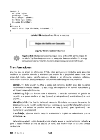 128 | P á g i n a CSS
header {
margin: 30px;
padding: 15px;
text-align: center;
border: 1px solid;
filter: blur(5px);
}
#titulo {
font: bold 26px Verdana, sans-serif;
}
Listado 3-72: Aplicando un filtro a la cabecera
Figura 3-47: Una cabecera borrosa
Hágalo usted mismo: reemplace las reglas en su archivo CSS por las reglas del
Listado 3-72 y abra el documento en su navegador. Reemplace la función blur()
con cualquiera de las restantes funciones disponibles para ver cómo trabajan.
Transformaciones
Una vez que se crean los elementos HTML, estos permanecen inmóviles, pero podemos
modificar su posición, tamaño y apariencia por medio de la propiedad transform. Esta
propiedad realiza cuatro transformaciones básicas a un elemento: escalado, rotación,
inclinación y traslación. Las siguientes son las funciones definidas para este propósito.
scale(x, y)—Esta función modifica la escala del elemento. Existen otras dos funciones
relacionadas llamadas scaleX() y scaleY() pare especificar los valores horizontales y
verticales independientemente.
rotate(ángulo)—Esta función rota el elemento. El atributo representa los grados de
rotación y se puede declarar en deg (grados), grad (gradianes), rad (radianes) o turn
(espiras).
skew(ángulo)—Esta función inclina el elemento. El atributo representa los grados de
desplazamiento. La función puede incluir dos valores para representar el ángulo horizontal
y vertical. Los valores se pueden declarar en deg (grados), grad (gradianes), rad
(radianes) o turn (espiras).
translate(x, y)—Esta función desplaza al elemento a la posición determinada por los
atributos x e y.
La función scale() recibe dos parámetros, el valor x para la escala horizontal y el valor y
para la escala vertical. Si solo se declara un valor, ese mismo valor se usa para ambos
parámetros.
 