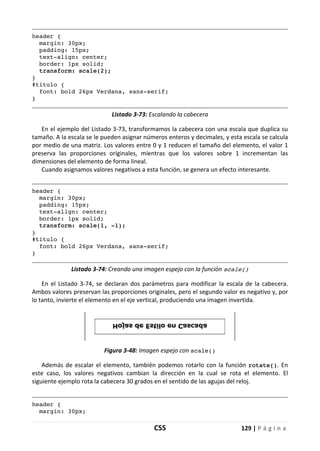 CSS 129 | P á g i n a
header {
margin: 30px;
padding: 15px;
text-align: center;
border: 1px solid;
transform: scale(2);
}
#titulo {
font: bold 26px Verdana, sans-serif;
}
Listado 3-73: Escalando la cabecera
En el ejemplo del Listado 3-73, transformamos la cabecera con una escala que duplica su
tamaño. A la escala se le pueden asignar números enteros y decimales, y esta escala se calcula
por medio de una matriz. Los valores entre 0 y 1 reducen el tamaño del elemento, el valor 1
preserva las proporciones originales, mientras que los valores sobre 1 incrementan las
dimensiones del elemento de forma lineal.
Cuando asignamos valores negativos a esta función, se genera un efecto interesante.
header {
margin: 30px;
padding: 15px;
text-align: center;
border: 1px solid;
transform: scale(1, -1);
}
#titulo {
font: bold 26px Verdana, sans-serif;
}
Listado 3-74: Creando una imagen espejo con la función scale()
En el Listado 3-74, se declaran dos parámetros para modificar la escala de la cabecera.
Ambos valores preservan las proporciones originales, pero el segundo valor es negativo y, por
lo tanto, invierte el elemento en el eje vertical, produciendo una imagen invertida.
Figura 3-48: Imagen espejo con scale()
Además de escalar el elemento, también podemos rotarlo con la función rotate(). En
este caso, los valores negativos cambian la dirección en la cual se rota el elemento. El
siguiente ejemplo rota la cabecera 30 grados en el sentido de las agujas del reloj.
header {
margin: 30px;
 