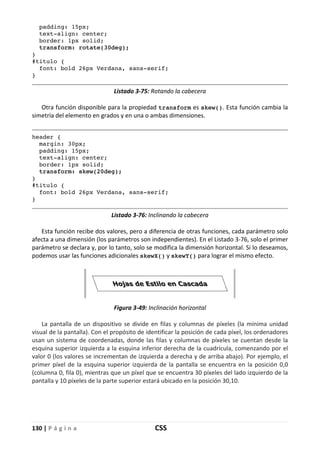 130 | P á g i n a CSS
padding: 15px;
text-align: center;
border: 1px solid;
transform: rotate(30deg);
}
#titulo {
font: bold 26px Verdana, sans-serif;
}
Listado 3-75: Rotando la cabecera
Otra función disponible para la propiedad transform es skew(). Esta función cambia la
simetría del elemento en grados y en una o ambas dimensiones.
header {
margin: 30px;
padding: 15px;
text-align: center;
border: 1px solid;
transform: skew(20deg);
}
#titulo {
font: bold 26px Verdana, sans-serif;
}
Listado 3-76: Inclinando la cabecera
Esta función recibe dos valores, pero a diferencia de otras funciones, cada parámetro solo
afecta a una dimensión (los parámetros son independientes). En el Listado 3-76, solo el primer
parámetro se declara y, por lo tanto, solo se modifica la dimensión horizontal. Si lo deseamos,
podemos usar las funciones adicionales skewX() y skewY() para lograr el mismo efecto.
Figura 3-49: Inclinación horizontal
La pantalla de un dispositivo se divide en filas y columnas de píxeles (la mínima unidad
visual de la pantalla). Con el propósito de identificar la posición de cada píxel, los ordenadores
usan un sistema de coordenadas, donde las filas y columnas de píxeles se cuentan desde la
esquina superior izquierda a la esquina inferior derecha de la cuadrícula, comenzando por el
valor 0 (los valores se incrementan de izquierda a derecha y de arriba abajo). Por ejemplo, el
primer píxel de la esquina superior izquierda de la pantalla se encuentra en la posición 0,0
(columna 0, fila 0), mientras que un píxel que se encuentra 30 píxeles del lado izquierdo de la
pantalla y 10 píxeles de la parte superior estará ubicado en la posición 30,10.
 