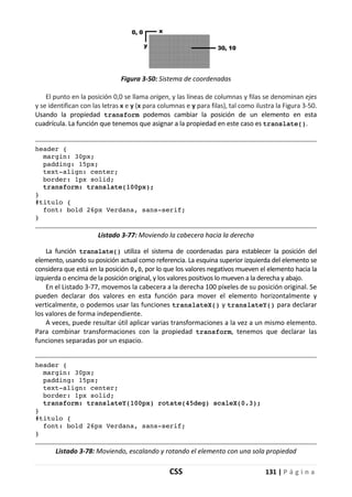 CSS 131 | P á g i n a
Figura 3-50: Sistema de coordenadas
El punto en la posición 0,0 se llama origen, y las líneas de columnas y filas se denominan ejes
y se identifican con las letras x e y (x para columnas e y para filas), tal como ilustra la Figura 3-50.
Usando la propiedad transform podemos cambiar la posición de un elemento en esta
cuadrícula. La función que tenemos que asignar a la propiedad en este caso es translate().
header {
margin: 30px;
padding: 15px;
text-align: center;
border: 1px solid;
transform: translate(100px);
}
#titulo {
font: bold 26px Verdana, sans-serif;
}
Listado 3-77: Moviendo la cabecera hacia la derecha
La función translate() utiliza el sistema de coordenadas para establecer la posición del
elemento, usando su posición actual como referencia. La esquina superior izquierda del elemento se
considera que está en la posición 0,0, por lo que los valores negativos mueven el elemento hacia la
izquierda o encima de la posición original, y los valores positivos lo mueven a la derecha y abajo.
En el Listado 3-77, movemos la cabecera a la derecha 100 píxeles de su posición original. Se
pueden declarar dos valores en esta función para mover el elemento horizontalmente y
verticalmente, o podemos usar las funciones translateX() y translateY() para declarar
los valores de forma independiente.
A veces, puede resultar útil aplicar varias transformaciones a la vez a un mismo elemento.
Para combinar transformaciones con la propiedad transform, tenemos que declarar las
funciones separadas por un espacio.
header {
margin: 30px;
padding: 15px;
text-align: center;
border: 1px solid;
transform: translateY(100px) rotate(45deg) scaleX(0.3);
}
#titulo {
font: bold 26px Verdana, sans-serif;
}
Listado 3-78: Moviendo, escalando y rotando el elemento con una sola propiedad
 